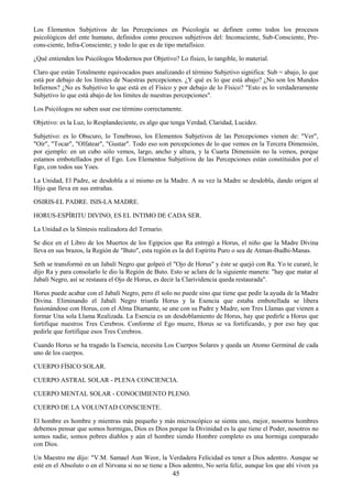45
Los Elementos Subjetivos de las Percepciones en Psicología se definen como todos los procesos
psicológicos del ente humano, definidos como procesos subjetivos del: Inconsciente, Sub-Consciente, Pre-
cons-ciente, Infra-Consciente; y todo lo que es de tipo metafísico.
¿Qué entienden los Psicólogos Modernos por Objetivo? Lo físico, lo tangible, lo material.
Claro que están Totalmente equivocados pues analizando el término Subjetivo significa: Sub = abajo, lo que
está por debajo de los límites de Nuestras percepciones. ¿Y qué es lo que está abajo? ¿No son los Mundos
Infiernos? ¿No es Subjetivo lo que está en el Físico y por debajo de lo Físico? "Esto es lo verdaderamente
Subjetivo lo que está abajo de los límites de nuestras percepciones".
Los Psicólogos no saben usar ese término correctamente.
Objetivo: es la Luz, lo Resplandeciente, es algo que tenga Verdad, Claridad, Lucidez.
Subjetivo: es lo Obscuro, lo Tenebroso, los Elementos Subjetivos de las Percepciones vienen de: "Ver",
"Oír", "Tocar", "Olfatear", "Gustar". Todo eso son percepciones de lo que vemos en la Tercera Dimensión,
por ejemplo: en un cubo sólo vemos, largo, ancho y altura, y la Cuarta Dimensión no la vemos, porque
estamos embotellados por el Ego. Los Elementos Subjetivos de las Percepciones están constituidos por el
Ego, con todos sus Yoes.
La Unidad, El Padre, se desdobla a sí mismo en la Madre. A su vez la Madre se desdobla, dando origen al
Hijo que lleva en sus entrañas.
OSIRIS-EL PADRE. ISIS-LA MADRE.
HORUS-ESPÍRITU DIVINO, ES EL INTIMO DE CADA SER.
La Unidad es la Síntesis realizadora del Ternario.
Se dice en el Libro de los Muertos de los Egipcios que Ra entregó a Horus, el niño que la Madre Divina
lleva en sus brazos, la Región de "Buto", esta región es la del Espíritu Puro o sea de Atman-Budhi-Manas.
Seth se transformó en un Jabalí Negro que golpeó el "Ojo de Horus" y éste se quejó con Ra. Yo te curaré, le
dijo Ra y para consolarlo le dio la Región de Buto. Esto se aclara de la siguiente manera: "hay que matar al
Jabalí Negro, así se restaura el Ojo de Horus, es decir la Clarividencia queda restaurada".
Horus puede acabar con el Jabalí Negro, pero él solo no puede sino que tiene que pedir la ayuda de la Madre
Divina. Eliminando el Jabalí Negro triunfa Horus y la Esencia que estaba embotellada se libera
fusionándose con Horus, con el Alma Diamante, se une con su Padre y Madre, son Tres Llamas que vienen a
formar Una sola Llama Realizada. La Esencia es un desdoblamiento de Horus, hay que pedirle a Horus que
fortifique nuestros Tres Cerebros. Conforme el Ego muere, Horus se va fortificando, y por eso hay que
pedirle que fortifique esos Tres Cerebros.
Cuando Horus se ha tragado la Esencia, necesita Los Cuerpos Solares y queda un Atomo Germinal de cada
uno de los cuerpos.
CUERPO FÍSICO SOLAR.
CUERPO ASTRAL SOLAR - PLENA CONCIENCIA.
CUERPO MENTAL SOLAR - CONOCIMIENTO PLENO.
CUERPO DE LA VOLUNTAD CONSCIENTE.
El hombre es hombre y mientras más pequeño y más microscópico se sienta uno, mejor, nosotros hombres
debemos pensar que somos hormigas, Dios es Dios porque la Divinidad es la que tiene el Poder, nosotros no
somos nadie, somos pobres diablos y aún el hombre siendo Hombre completo es una hormiga comparado
con Dios.
Un Maestro me dijo: "V.M. Samael Aun Weor, la Verdadera Felicidad es tener a Dios adentro. Aunque se
esté en el Absoluto o en el Nirvana si no se tiene a Dios adentro, No sería feliz, aunque los que ahí viven ya
 