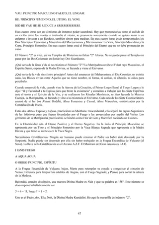 47
VAU: PRINCIPIO MASCULINO FALICO; EL LINGAM.
HE: PRINCIPIO FEMENINO, EL UTERO; EL YONI.
IOD HE VAU HE SE REDUCE A SSSSSSSSSSSSSS.
Esas cuatro letras son en sí mismas de inmenso poder sacerdotal. Hay que pronunciarlas como el aullido de
un ciclón entre los montes o imitando al viento, se pronuncia suavemente cuando se quiera sanar a un
enfermo o invocar a un Deiduso, también sirven para meditar. En esas cuatro letras están representados los
Dos Principios: Femenino y Masculino del Macrocosmos y Microcosmos: La Vara, Principio Masculino y la
Copa, Principio Femenino. En esas cuatro letras está el Principio del Eterno que no se debe pronunciar en
vano.
El Número "2" es vital, en los Templos de Misterios no faltan "2" Altares. No se puede pasar al Templo sin
pasar por las Dos Columnas en donde hay Dos Guardianes.
¿Qué sería de la Gran Vida si no existiera el Número "2"? La Matripadma recibe el Fohat rayo Masculino, el
Espíritu Santo, esposo de la Madre Divina, se fecunda y viene el Universo.
¿Qué sería de la vida sin el otro principio? Antes del amanecer del Mahavantara, el Día Cósmico, no existía
nada, los Dioses vivían entre Aquello que no tiene nombre, ni forma, ni sonido, ni silencio, ni oídos para
percibirlo.
Cuando amaneció la vida, cuando vino la Aurora de la Creación, el Primer Logos llamó al Tercer Logos y le
dijo: "Id y Fecundad a tu Esposa para que brote la existencia" y comenzó a trabajar con los Siete Espíritus
ante el trono y el Ejército de la Voz, y se realizaron los Rituales Masónicos, se hizo fecunda la Materia
Caótica, la Matripadma, se fecundo y vino a la existencia el Universo. Cada uno de los Siete Cosmocratores
emanó de sí las dos Almas: Buddhi, Alma Femenina y Causal, Alma Masculina, simbolizados por la
Constelación de Piscis.
Estas dos Almas, Esposo y Esposa, practicaron un Maithuna Trascendental, ella separó las Aguas Superiores
de las Inferiores para que fueran fecundadas por el Fuego y las proyectaban por medio del Verbo. Los
gérmenes de la Matripadma prolificaron, se hinchó como Flor de Loto y fructificó naciendo un Cosmos.
En la Electricidad está el Eterno Positivo y el Eterno Negativo. En la India el Principio Masculino se
representa por un Toro y el Principio Femenino por la Vaca Blanca Sagrada que representa a la Madre
Divina y que tiene su antítesis en la Vaca Negra.
Necesitamos Cristificarnos. Ningún ser humano puede retornar al Padre sin haber sido devorado por la
Serpiente. Nadie puede ser devorado por ella sin haber trabajado en la Fragua Encendida de Vulcano (el
Sexo). La llave de la Cristificación es el Arcano A.Z.F. El Mantram del Gran Arcano es I.A.O.
I IGNIS FUEGO
A AQUA AGUA
O ORIGO PRINCIPIO, ESPÍRITU
A la Fragua Encendida de Vulcano, bajan, Marte para retemplar su espada y conquistar el corazón de
Venus; Hércules para limpiar los establos de Augias, con el Fuego Sagrado; y Perseo para cortar la cabeza
de la Medusa.
Recordad, amados discípulos, que nuestra Divina Madre es Nuit y que su palabra es "56". Este número se
descompone kabalísticamente así:
5 + 6 = 11, luego 1 + 1 = 2.
Uno es el Padre, dos, Ella, Nuit, la Divina Madre Kundalini. He aquí la maravilla del número "2".
 