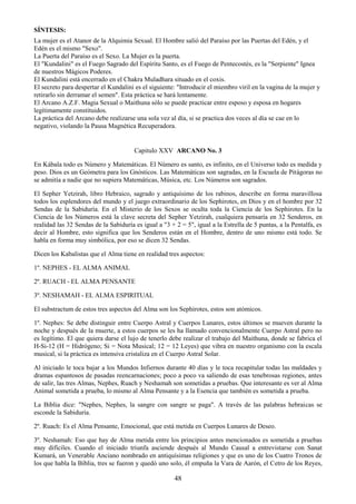 48
SÍNTESIS:
La mujer es el Atanor de la Alquimia Sexual. El Hombre salió del Paraíso por las Puertas del Edén, y el
Edén es el mismo "Sexo".
La Puerta del Paraíso es el Sexo. La Mujer es la puerta.
El "Kundalini" es el Fuego Sagrado del Espíritu Santo, es el Fuego de Pentecostés, es la "Serpiente" Ignea
de nuestros Mágicos Poderes.
El Kundalini está encerrado en el Chakra Muladhara situado en el coxis.
El secreto para despertar el Kundalini es el siguiente: "Introducir el miembro viril en la vagina de la mujer y
retirarlo sin derramar el semen". Esta práctica se hará lentamente.
El Arcano A.Z.F. Magia Sexual o Maithuna sólo se puede practicar entre esposo y esposa en hogares
legítimamente constituidos.
La práctica del Arcano debe realizarse una sola vez al día, si se practica dos veces al día se cae en lo
negativo, violando la Pausa Magnética Recuperadora.
Capitulo XXV ARCANO No. 3
En Kábala todo es Número y Matemáticas. El Número es santo, es infinito, en el Universo todo es medida y
peso. Dios es un Geómetra para los Gnósticos. Las Matemáticas son sagradas, en la Escuela de Pitágoras no
se admitía a nadie que no supiera Matemáticas, Música, etc. Los Números son sagrados.
El Sepher Yetzirah, libro Hebraico, sagrado y antiquísimo de los rabinos, describe en forma maravillosa
todos los esplendores del mundo y el juego extraordinario de los Sephirotes, en Dios y en el hombre por 32
Sendas de la Sabiduría. En el Misterio de los Sexos se oculta toda la Ciencia de los Sephirotes. En la
Ciencia de los Números está la clave secreta del Sepher Yetzirah, cualquiera pensaría en 32 Senderos, en
realidad las 32 Sendas de la Sabiduría es igual a "3 + 2 = 5", igual a la Estrella de 5 puntas, a la Pentalfa, es
decir al Hombre, esto significa que los Senderos están en el Hombre, dentro de uno mismo está todo. Se
habla en forma muy simbólica, por eso se dicen 32 Sendas.
Dicen los Kabalistas que el Alma tiene en realidad tres aspectos:
1º. NEPHES - EL ALMA ANIMAL
2º. RUACH - EL ALMA PENSANTE
3º. NESHAMAH - EL ALMA ESPIRITUAL
El substractum de estos tres aspectos del Alma son los Sephirotes, estos son atómicos.
1º. Nephes: Se debe distinguir entre Cuerpo Astral y Cuerpos Lunares, estos últimos se mueven durante la
noche y después de la muerte, a estos cuerpos se les ha llamado convencionalmente Cuerpo Astral pero no
es legítimo. El que quiera darse el lujo de tenerlo debe realizar el trabajo del Maithuna, donde se fabrica el
H-Si-12 (H = Hidrógeno; Si = Nota Musical; 12 = 12 Leyes) que vibra en nuestro organismo con la escala
musical, si la práctica es intensiva cristaliza en el Cuerpo Astral Solar.
Al iniciado le toca bajar a los Mundos Infiernos durante 40 días y le toca recapitular todas las maldades y
dramas espantosos de pasadas reencarnaciones; poco a poco va saliendo de esas tenebrosas regiones, antes
de salir, las tres Almas, Nephes, Ruach y Neshamah son sometidas a pruebas. Que interesante es ver al Alma
Animal sometida a prueba, lo mismo al Alma Pensante y a la Esencia que también es sometida a prueba.
La Biblia dice: "Nephes, Nephes, la sangre con sangre se paga". A través de las palabras hebraicas se
esconde la Sabiduría.
2º. Ruach: Es el Alma Pensante, Emocional, que está metida en Cuerpos Lunares de Deseo.
3º. Neshamah: Eso que hay de Alma metida entre los principios antes mencionados es sometida a pruebas
muy difíciles. Cuando el iniciado triunfa asciende después al Mundo Causal a entrevistarse con Sanat
Kumará, un Venerable Anciano nombrado en antiquísimas religiones y que es uno de los Cuatro Tronos de
los que habla la Biblia, tres se fueron y quedó uno solo, él empuña la Vara de Aarón, el Cetro de los Reyes,
 