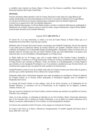49
es inefable, tiene relación con Sattva, Rajas y Tamas, las Tres Gunas en equilibrio. Sanat Kumará da la
Iniciación Esotérica del Cuerpo Astral Solar.
SÍNTESIS:
Nuestros discípulos deben aprender a salir en Cuerpo Astral para visitar todas las Logias Blancas del
mundo, donde podrá conversar personalmente con el Cristo y con todos los Maestros de la Logia Blanca.
Los Átomos de la Pereza son un grave obstáculo para el progreso hacia los Mundos Superiores.
La Gran Ley es regreso de la vida a los Mundos Superiores.
Orad y Meditad intensamente. La Divina Madre enseña a sus hijos. La Oración debe hacerse combinando la
Meditación con el Sueño. Entonces como en visión de sueños, surge la Iluminación. Llega la Divina Madre
al devoto para instruirlo en los Grandes Misterios.
Capitulo XXVI ARCANO No. 4
El Arcano No. 4 es muy interesante, se refiere a la Cruz de Cuatro Puntas, la Piedra Cúbica que es el
fundamento de la Gran Obra, la que hay que cincelar.
Hablando sobre la Escuela del Cuarto Camino, encontramos que Gurdjieff, Ouspensky, Nicoll, han expuesto
lo que saben pero la exposición adolece de muchos defectos; por ejemplo, Gurdjieff comete el error de
confundir al Kundalini con el abominable Órgano Kundartiguador y Ouspensky comete el mismo error; no
podemos dejar de reconocer que hay esa Fuerza Fohatica Ciega, que tiene hipnotizadas a las gentes, pero
nada tiene que ver con el Kundalini; el Kundartiguador es el Fuego Lunar.
La Biblia habla de los 44 Fuegos, pero sólo se puede hablar de Dos Grandes Fuegos: Kundalini y
Kundartiguador. El primero es el Fuego Pentecostal, el Rayo de Vulcano ascendiendo por la Espina Dorsal,
el Fuego Positivo que cristaliza en Mundos y Soles. Su antítesis es el Kundartiguador, el Fuego Negativo
que cristaliza en esos Agregados Psicológicos; esos Yoes gritones y pendencieros que llevamos dentro, son
cristalizaciones negativas que a las gentes las tiene sumidas en la inconsciencia.
Gurdjieff también comete el error de no hablar nada sobre los Cuerpos Lunares que tienen todas las gentes y
sólo dice que se debe transformar el Ser y fabricar los Cuerpos Solares.
Ouspensky habla sobre el Nacimiento Segundo, pero están incompletas sus enseñanzas. Primero se fabrican
los Cuerpos Solares en la Novena Esfera alcanzando el Nacimiento Segundo; pero ni Gurdjieff ni
Ouspensky dan la clave.
La Escuela del Cuarto Camino es muy antigua, viene de las tierras Arcaicas, es el fundamento de los
Grandes Misterios, se encuentra viva en el Gnosticismo, en las religiones de los Egipcios, Lemures,
Atlantes, Fenicios, etc.
Hay que recorrer la Senda por ese Cuarto Camino, nosotros tenemos que marchar con equilibrio en Ciencia,
Filosofía, Arte y Religión.
Antes, en el arte escénico, se informaba al individuo en sus Tres Cerebros, Motor, Emocional, Intelectual,
hoy en las Escuelas sólo se informa al Cerebro Intelectual, a eso se deben los estados enfermizos de la
Mente y la neurosis, balanceando los Tres Cerebros se evitan desequilibrios mentales.
La Ciencia está contenida en todo el Cosmos, existe aunque no existieran las Ciencias.
El Arcano 4 del Tarot es el Santo y Misterioso Tetragrammaton. El nombre Sagrado del Eterno tiene 4
letras: IOD, HE, VAU, HE.
 