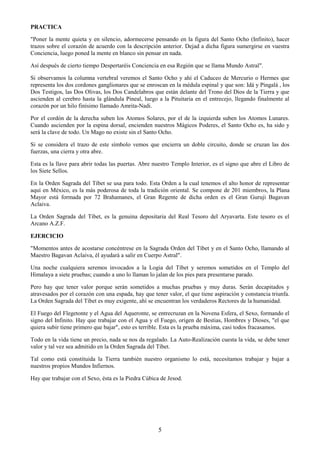 5
PRACTICA
"Poner la mente quieta y en silencio, adormecerse pensando en la figura del Santo Ocho (Infinito), hacer
trazos sobre el corazón de acuerdo con la descripción anterior. Dejad a dicha figura sumergirse en vuestra
Conciencia, luego poned la mente en blanco sin pensar en nada.
Así después de cierto tiempo Despertaréis Conciencia en esa Región que se llama Mundo Astral".
Si observamos la columna vertebral veremos el Santo Ocho y ahí el Caduceo de Mercurio o Hermes que
representa los dos cordones ganglionares que se enroscan en la médula espinal y que son: Idá y Pingalá , los
Dos Testigos, las Dos Olivas, los Dos Candelabros que están delante del Trono del Dios de la Tierra y que
ascienden al cerebro hasta la glándula Pineal, luego a la Pituitaria en el entrecejo, llegando finalmente al
corazón por un hilo finísimo llamado Amrita-Nadi.
Por el cordón de la derecha suben los Atomos Solares, por el de la izquierda suben los Atomos Lunares.
Cuando ascienden por la espina dorsal, encienden nuestros Mágicos Poderes, el Santo Ocho es, ha sido y
será la clave de todo. Un Mago no existe sin el Santo Ocho.
Si se considera el trazo de este símbolo vemos que encierra un doble circuito, donde se cruzan las dos
fuerzas, una cierra y otra abre.
Esta es la llave para abrir todas las puertas. Abre nuestro Templo Interior, es el signo que abre el Libro de
los Siete Sellos.
En la Orden Sagrada del Tíbet se usa para todo. Esta Orden a la cual tenemos el alto honor de representar
aquí en México, es la más poderosa de toda la tradición oriental. Se compone de 201 miembros, la Plana
Mayor está formada por 72 Brahamanes, el Gran Regente de dicha orden es el Gran Guruji Bagavan
Aclaiva.
La Orden Sagrada del Tíbet, es la genuina depositaria del Real Tesoro del Aryavarta. Este tesoro es el
Arcano A.Z.F.
EJERCICIO
"Momentos antes de acostarse concéntrese en la Sagrada Orden del Tíbet y en el Santo Ocho, llamando al
Maestro Bagavan Aclaiva, él ayudará a salir en Cuerpo Astral".
Una noche cualquiera seremos invocados a la Logia del Tíbet y seremos sometidos en el Templo del
Himalaya a siete pruebas; cuando a uno lo llaman lo jalan de los pies para presentarse parado.
Pero hay que tener valor porque serán sometidos a muchas pruebas y muy duras. Serán decapitados y
atravesados por el corazón con una espada, hay que tener valor, el que tiene aspiración y constancia triunfa.
La Orden Sagrada del Tíbet es muy exigente, ahí se encuentran los verdaderos Rectores de la humanidad.
El Fuego del Flegetonte y el Agua del Aqueronte, se entrecruzan en la Novena Esfera, el Sexo, formando el
signo del Infinito. Hay que trabajar con el Agua y el Fuego, origen de Bestias, Hombres y Dioses, "el que
quiera subir tiene primero que bajar", esto es terrible. Esta es la prueba máxima, casi todos fracasamos.
Todo en la vida tiene un precio, nada se nos da regalado. La Auto-Realización cuesta la vida, se debe tener
valor y tal vez sea admitido en la Orden Sagrada del Tíbet.
Tal como está constituida la Tierra también nuestro organismo lo está, necesitamos trabajar y bajar a
nuestros propios Mundos Infiernos.
Hay que trabajar con el Sexo, ésta es la Piedra Cúbica de Jesod.
 
