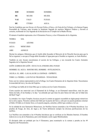 50
IOD HOMBRE HOMBRE.
HE MUJER MUJER.
VAU FALO FUEGO.
HE ÚTERO AGUA.
Son las 4 palabras que nos llevan a la Novena Esfera, al Sexo, a la Forja de los Cíclopes, a la famosa Fragua
Encendida de Vulcano, para levantar la Serpiente Sagrada de nuestros Mágicos Poderes y llevarla al
corazón, recibiendo la Cruz Sagrada de la Iniciación en el Templo de la Madre Divina.
El número 4 también representa a los 4 Elementos Físicos y a los 4 Elementos de la Alquimia.
TIERRA SAL
FUEGO AZUFRE
AGUA MERCURIO
AIRE AZOGUE
Decían los antiguos Alkimistas que el Azufre debe fecundar al Mercurio de la Filosofía Secreta para que la
Sal se regenere; o sea que el Fuego debe fecundar al Agua para que el hombre se regenere, se Auto-Realice.
También en este Arcano encontramos el secreto de las Esfinges, y nos recuerda los Cuatro Animales
Sagrados de la Alquimia Sexual:
LEÓN: GARRAS DE LEÓN - OCULTA EL ENIGMA DEL FUEGO
HOMBRE: EL AGUA - ROSTRO DEL HOMBRE - INTELIGENCIA.
ÁGUILA: EL AIRE - LAS ALAS DE LA ESFINGE - ESPÍRITU.
TORO: LA TIERRA - LAS PATAS TRASERAS - TENACIDAD.
Estos son los valores representativos de la Esfinge, los Cuatro Elementos de la Alquimia Solar. Necesitamos
la tenacidad del toro y las alas del Espíritu.
La Esfinge nos habla de la Gran Obra que se realiza con los Cuatro Elementos.
Cierta ocasión me entrevisté con el Elemental de la Esfinge, es un Elemental maravilloso, traía los pies
llenos de lodo, él me bendijo y le dije: "ya entiendo por qué traes los pies llenos de lodo, por la Edad ésta
del Kali Yuga".
La entrada a los viejos Templos Arcaicos era por lo común un agujero escondido en algún paraje misterioso
de la selva espesa. Nosotros salimos del Edén por la puerta del Sexo y sólo por esa puerta podemos retornar
al Edén. El Edén es el mismo Sexo, es la puerta angosta, estrecha y difícil que conduce a la Luz.
En la soledad de esos Santuarios Misteriosos, los Neófitos fueron sometidos a las 4 Pruebas Iniciáticas. Las
pruebas de Fuego, de Aire, de Agua y de Tierra definieron siempre las diversas purificaciones de los
neófitos.
Los Neófitos son sometidos a las 4 Pruebas Iniciáticas que se verifican en los Mundos Internos. El hombre
todavía no es rey de la Naturaleza, pero está llamado a serlo según Melchisedeck.
El discípulo debe ser probado por los 4 Elementos, para examinarlo se le somete a prueba en las 49
Regiones del Pensamiento.
 