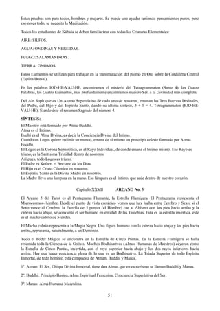 51
Estas pruebas son para todos, hombres y mujeres. Se puede uno ayudar teniendo pensamientos puros, pero
eso no es todo, se necesita la Meditación.
Todos los estudiantes de Kábala se deben familiarizar con todas las Criaturas Elementales:
AIRE: SILFOS.
AGUA: ONDINAS Y NEREIDAS.
FUEGO: SALAMANDRAS.
TIERRA: GNOMOS.
Estos Elementos se utilizan para trabajar en la transmutación del plomo en Oro sobre la Cordillera Central
(Espina Dorsal).
En las palabras IOD-HE-VAU-HE, encontramos el misterio del Tetragrammaton (Santo 4), las Cuatro
Palabras, los Cuatro Elementos, más profundamente encontramos nuestro Ser, a la Divinidad más completa.
Del Ain Soph que es Un Atomo Superdivino de cada uno de nosotros, emanan las Tres Fuerzas Divinales,
del Padre, del Hijo y del Espíritu Santo, dando su última síntesis, 3 + 1 = 4. Tetragrammaton (IOD-HE-
VAU-HE). Siendo éste el resumen Sagrado del número 4.
SÍNTESIS:
El Maestro está formado por Atma-Buddhi.
Atma es el Intimo.
Budhi es el Alma Divina, es decir la Conciencia Divina del Intimo.
Cuando un Logos quiere redimir un mundo, emana de sí mismo un prototipo celeste formado por Atma-
Buddhi.
El Logos es la Corona Sephirótica, es el Rayo Individual, de donde emana el Intimo mismo. Ese Rayo es
triuno, es la Santísima Trinidad dentro de nosotros.
Así pues, todo Logos es triuno.
El Padre es Kether, el Anciano de los Días.
El Hijo es el Cristo Cósmico en nosotros.
El Espíritu Santo es la Divina Madre en nosotros.
La Madre lleva una lámpara en la mano. Esa lámpara es el Intimo, que arde dentro de nuestro corazón.
Capitulo XXVII ARCANO No. 5
El Arcano 5 del Tarot es el Pentagrama Flamante, la Estrella Flamígera. El Pentagrama representa el
Microcosmos-Hombre. Desde el punto de vista esotérico vemos que hay lucha entre Cerebro y Sexo, si el
Sexo vence al Cerebro, la Estrella de 5 puntas (el Hombre) cae al Abismo con los pies hacia arriba y la
cabeza hacia abajo, se convierte el ser humano en entidad de las Tinieblas. Esta es la estrella invertida, este
es el macho cabrío de Mendes.
El Macho cabrío representa a la Magia Negra. Una figura humana con la cabeza hacia abajo y los pies hacia
arriba, representa, naturalmente, a un Demonio.
Todo el Poder Mágico se encuentra en la Estrella de Cinco Puntas. En la Estrella Flamígera se halla
resumida toda la Ciencia de la Gnósis. Muchos Bodhisattvas (Almas Humanas de Maestros) cayeron como
la Estrella de Cinco Puntas, invertida, con el rayo superior hacia abajo y los dos rayos inferiores hacia
arriba. Hay que hacer conciencia plena de lo que es un Bodhisattva. La Tríada Superior de todo Espíritu
Inmortal, de todo hombre, está compuesta de Atman, Buddhi y Manas.
1º. Atman: El Ser, Chispa Divina Inmortal, tiene dos Almas que en esoterismo se llaman Buddhi y Manas.
2º. Buddhi: Principio Básico, Alma Espiritual Femenina, Conciencia Superlativa del Ser.
3º. Manas: Alma Humana Masculina.
 
