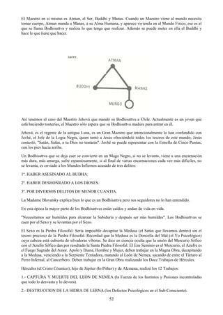 52
El Maestro en sí mismo es Atman, el Ser, Buddhi y Manas. Cuando un Maestro viene al mundo necesita
tomar cuerpo, Atman manda a Manas, a su Alma Humana, y aparece viviendo en el Mundo Físico, ese es el
que se llama Bodhisattva y realiza lo que tenga que realizar. Además se puede meter en ella el Buddhi y
hace lo que tiene que hacer.
Así tenemos el caso del Maestro Jehová que mandó su Bodhisattva a Chile. Actualmente es un joven que
está haciendo tonterías, el Maestro sólo espera que su Bodhisattva madure para entrar en él.
Jehová, es el regente de la antigua Luna, es un Gran Maestro que intencionalmente lo han confundido con
Javhé, el Jefe de la Logia Negra, quien tentó a Jesús ofreciéndole todos los tesoros de este mundo; Jesús
contestó, "Satán, Satán, a tu Dios no tentarás". Javhé se puede representar con la Estrella de Cinco Puntas,
con los pies hacia arriba.
Un Bodhisattva que se deja caer se convierte en un Mago Negro, si no se levanta, viene a una encarnación
más dura, más amarga, sufre espantosamente, si al final de varias encarnaciones cada vez más difíciles, no
se levanta, es enviado a los Mundos Infiernos acusado de tres delitos:
1º. HABER ASESINADO AL BUDHA.
2º. HABER DESHONRADO A LOS DIOSES.
3º. POR DIVERSOS DELITOS DE MENOR CUANTIA.
La Madame Blavatsky explica bien lo que es un Bodhisattva pero sus seguidores no lo han entendido.
En esta época la mayor parte de los Bodhisattvas están caídos y andan de vida en vida.
"Necesitamos ser humildes para alcanzar la Sabiduría y después ser más humildes". Los Bodhisattvas se
caen por el Sexo y se levantan por el Sexo.
El Sexo es la Piedra Filosofal. Sería imposible decapitar la Medusa (el Satán que llevamos dentro) sin el
tesoro precioso de la Piedra Filosofal. Recordad que la Medusa es la Doncella del Mal (el Yo Psicológico)
cuya cabeza está cubierta de silvadoras víboras. Se dice en ciencia oculta que la unión del Mercurio Sófico
con el Azufre Sófico dan por resultado la Santa Piedra Filosofal. El Ens Seminis es el Mercurio, el Azufre es
el Fuego Sagrado del Amor. Apolo y Diana, Hombre y Mujer, deben trabajar en la Magna Obra, decapitando
a la Medusa, venciendo a la Serpiente Tentadora, matando al León de Nemea, sacando de entre el Tártaro al
Perro Infernal, al Cancerbero. Deben trabajar en la Gran Obra realizando los Doce Trabajos de Hércules.
Hércules (el Cristo Cósmico), hijo de Júpiter (Io Pither) y de Alcmena, realizó los 12 Trabajos:
1.- CAPTURA Y MUERTE DEL LEON DE NEMEA (la Fuerza de los Instintos y Pasiones incontroladas
que todo lo desvasta y lo devora).
2.- DESTRUCCION DE LA HIDRA DE LERNA (los Defectos Psicológicos en el Sub-Consciente).
 