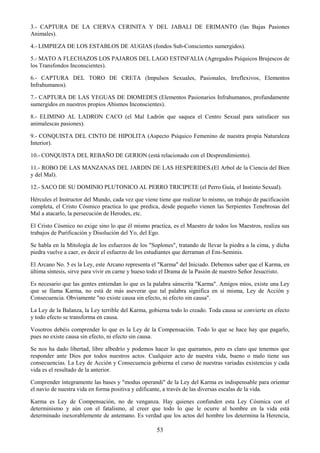 53
3.- CAPTURA DE LA CIERVA CERINITA Y DEL JABALI DE ERIMANTO (las Bajas Pasiones
Animales).
4.- LIMPIEZA DE LOS ESTABLOS DE AUGIAS (fondos Sub-Conscientes sumergidos).
5.- MATO A FLECHAZOS LOS PAJAROS DEL LAGO ESTINFALIA (Agregados Psíquicos Brujescos de
los Transfondos Inconscientes).
6.- CAPTURA DEL TORO DE CRETA (Impulsos Sexuales, Pasionales, Irreflexivos, Elementos
Infrahumanos).
7.- CAPTURA DE LAS YEGUAS DE DIOMEDES (Elementos Pasionarios Infrahumanos, profundamente
sumergidos en nuestros propios Abismos Inconscientes).
8.- ELIMINO AL LADRON CACO (el Mal Ladrón que saquea el Centro Sexual para satisfacer sus
animalescas pasiones).
9.- CONQUISTA DEL CINTO DE HIPOLITA (Aspecto Psíquico Femenino de nuestra propia Naturaleza
Interior).
10.- CONQUISTA DEL REBAÑO DE GERION (está relacionado con el Desprendimiento).
11.- ROBO DE LAS MANZANAS DEL JARDIN DE LAS HESPERIDES.(El Arbol de la Ciencia del Bien
y del Mal).
12.- SACO DE SU DOMINIO PLUTONICO AL PERRO TRICIPETE (el Perro Guía, el Instinto Sexual).
Hércules el Instructor del Mundo, cada vez que viene tiene que realizar lo mismo, un trabajo de pacificación
completa, el Cristo Cósmico practica lo que predica, desde pequeño vienen las Serpientes Tenebrosas del
Mal a atacarlo, la persecución de Herodes, etc.
El Cristo Cósmico no exige sino lo que él mismo practica, es el Maestro de todos los Maestros, realiza sus
trabajos de Purificación y Disolución del Yo, del Ego.
Se habla en la Mitología de los esfuerzos de los "Soplones", tratando de llevar la piedra a la cima, y dicha
piedra vuelve a caer, es decir el esfuerzo de los estudiantes que derraman el Ens-Seminis.
El Arcano No. 5 es la Ley, este Arcano representa el "Karma" del Iniciado. Debemos saber que el Karma, en
última síntesis, sirve para vivir en carne y hueso todo el Drama de la Pasión de nuestro Señor Jesucristo.
Es necesario que las gentes entiendan lo que es la palabra sánscrita "Karma". Amigos míos, existe una Ley
que se llama Karma, no está de más aseverar que tal palabra significa en sí misma, Ley de Acción y
Consecuencia. Obviamente "no existe causa sin efecto, ni efecto sin causa".
La Ley de la Balanza, la Ley terrible del Karma, gobierna todo lo creado. Toda causa se convierte en efecto
y todo efecto se transforma en causa.
Vosotros debéis comprender lo que es la Ley de la Compensación. Todo lo que se hace hay que pagarlo,
pues no existe causa sin efecto, ni efecto sin causa.
Se nos ha dado libertad, libre albedrío y podemos hacer lo que queramos, pero es claro que tenemos que
responder ante Dios por todos nuestros actos. Cualquier acto de nuestra vida, bueno o malo tiene sus
consecuencias. La Ley de Acción y Consecuencia gobierna el curso de nuestras variadas existencias y cada
vida es el resultado de la anterior.
Comprender íntegramente las bases y "modus operandi" de la Ley del Karma es indispensable para orientar
el navío de nuestra vida en forma positiva y edificante, a través de las diversas escalas de la vida.
Karma es Ley de Compensación, no de venganza. Hay quienes confunden esta Ley Cósmica con el
determinismo y aún con el fatalismo, al creer que todo lo que le ocurre al hombre en la vida está
determinado inexorablemente de antemano. Es verdad que los actos del hombre los determina la Herencia,
 
