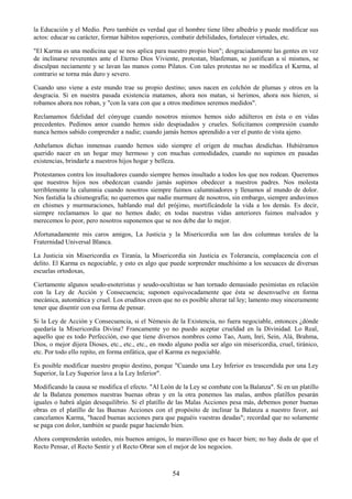 54
la Educación y el Medio. Pero también es verdad que el hombre tiene libre albedrío y puede modificar sus
actos: educar su carácter, formar hábitos superiores, combatir debilidades, fortalecer virtudes, etc.
"El Karma es una medicina que se nos aplica para nuestro propio bien"; desgraciadamente las gentes en vez
de inclinarse reverentes ante el Eterno Dios Viviente, protestan, blasfeman, se justifican a sí mismos, se
disculpan neciamente y se lavan las manos como Pilatos. Con tales protestas no se modifica el Karma, al
contrario se torna más duro y severo.
Cuando uno viene a este mundo trae su propio destino; unos nacen en colchón de plumas y otros en la
desgracia. Si en nuestra pasada existencia matamos, ahora nos matan, si herimos, ahora nos hieren, si
robamos ahora nos roban, y "con la vara con que a otros medimos seremos medidos".
Reclamamos fidelidad del cónyuge cuando nosotros mismos hemos sido adúlteros en ésta o en vidas
precedentes. Pedimos amor cuando hemos sido despiadados y crueles. Solicitamos compresión cuando
nunca hemos sabido comprender a nadie; cuando jamás hemos aprendido a ver el punto de vista ajeno.
Anhelamos dichas inmensas cuando hemos sido siempre el origen de muchas desdichas. Hubiéramos
querido nacer en un hogar muy hermoso y con muchas comodidades, cuando no supimos en pasadas
existencias, brindarle a nuestros hijos hogar y belleza.
Protestamos contra los insultadores cuando siempre hemos insultado a todos los que nos rodean. Queremos
que nuestros hijos nos obedezcan cuando jamás supimos obedecer a nuestros padres. Nos molesta
terriblemente la calumnia cuando nosotros siempre fuimos calumniadores y llenamos al mundo de dolor.
Nos fastidia la chismografía; no queremos que nadie murmure de nosotros, sin embargo, siempre anduvimos
en chismes y murmuraciones, hablando mal del prójimo, mortificándole la vida a los demás. Es decir,
siempre reclamamos lo que no hemos dado; en todas nuestras vidas anteriores fuimos malvados y
merecemos lo peor, pero nosotros suponemos que se nos debe dar lo mejor.
Afortunadamente mis caros amigos, La Justicia y la Misericordia son las dos columnas torales de la
Fraternidad Universal Blanca.
La Justicia sin Misericordia es Tiranía, la Misericordia sin Justicia es Tolerancia, complacencia con el
delito. El Karma es negociable, y esto es algo que puede sorprender muchísimo a los secuaces de diversas
escuelas ortodoxas,
Ciertamente algunos seudo-esoteristas y seudo-ocultistas se han tornado demasiado pesimistas en relación
con la Ley de Acción y Consecuencia; suponen equivocadamente que ésta se desenvuelve en forma
mecánica, automática y cruel. Los eruditos creen que no es posible alterar tal ley; lamento muy sinceramente
tener que disentir con esa forma de pensar.
Si la Ley de Acción y Consecuencia, si el Némesis de la Existencia, no fuera negociable, entonces ¿dónde
quedaría la Misericordia Divina? Francamente yo no puedo aceptar crueldad en la Divinidad. Lo Real,
aquello que es todo Perfección, eso que tiene diversos nombres como Tao, Aum, Inri, Sein, Alá, Brahma,
Dios, o mejor dijera Dioses, etc., etc., etc., en modo alguno podía ser algo sin misericordia, cruel, tiránico,
etc. Por todo ello repito, en forma enfática, que el Karma es negociable.
Es posible modificar nuestro propio destino, porque "Cuando una Ley Inferior es trascendida por una Ley
Superior, la Ley Superior lava a la Ley Inferior".
Modificando la causa se modifica el efecto. "Al León de la Ley se combate con la Balanza". Si en un platillo
de la Balanza ponemos nuestras buenas obras y en la otra ponemos las malas, ambos platillos pesarán
iguales o habrá algún desequilibrio. Si el platillo de las Malas Acciones pesa más, debemos poner buenas
obras en el platillo de las Buenas Acciones con el propósito de inclinar la Balanza a nuestro favor, así
cancelamos Karma, "haced buenas acciones para que paguéis vuestras deudas"; recordad que no solamente
se paga con dolor, también se puede pagar haciendo bien.
Ahora comprenderán ustedes, mis buenos amigos, lo maravilloso que es hacer bien; no hay duda de que el
Recto Pensar, el Recto Sentir y el Recto Obrar son el mejor de los negocios.
 