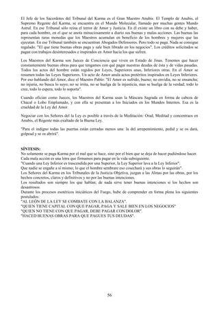 56
El Jefe de los Sacerdotes del Tribunal del Karma es el Gran Maestro Anubis. El Templo de Anubis, el
Supremo Regente del Karma, se encuentra en el Mundo Molecular, llamado por muchas gentes Mundo
Astral. En ese Tribunal sólo reina el terror de Amor y Justicia. En él existe un libro con su debe y haber,
para cada hombre, en el que se anota minuciosamente a diario sus buenas y malas acciones. Las buenas las
representan raras monedas que los Maestros acumulan en beneficio de los hombres y mujeres que las
ejecutan. En ese Tribunal también se encuentran Abogados Defensores. Pero todo se paga. Nada se consigue
regalado. "El que tiene buenas obras paga y sale bien librado en los negocios". Los créditos solicitados se
pagan con trabajos desinteresados e inspirados en Amor hacia los que sufren.
Los Maestros del Karma son Jueces de Conciencia que viven en Estado de Jinas. Tenemos que hacer
constantemente buenas obras para que tengamos con qué pagar nuestras deudas de ésta y de vidas pasadas.
Todos los actos del hombre están regidos por Leyes, Superiores unas, Inferiores otras. En el Amor se
resumen todas las Leyes Superiores. Un acto de Amor anula actos pretéritos inspirados en Leyes Inferiores.
Por eso hablando del Amor, dice el Maestro Pablo: "El Amor es sufrido, bueno; no envidia, no se ensancha;
no injuria, no busca lo suyo; no se irrita, no se huelga de la injusticia, mas se huelga de la verdad; todo lo
cree, todo lo espera, todo lo soporta".
Cuando ofician como Jueces, los Maestros del Karma usan la Máscara Sagrada en forma de cabeza de
Chacal o Lobo Emplumado, y con ella se presentan a los Iniciados en los Mundos Internos. Esa es la
crueldad de la Ley del Amor.
Negociar con los Señores del la Ley es posible a través de la Meditación: Orad, Meditad y concentraos en
Anubis, el Regente más exaltado de la Buena Ley.
"Para el indigno todas las puertas están cerradas menos una: la del arrepentimiento, pedid y se os dará,
golpead y se os abrirá".
SÍNTESIS:
No solamente se paga Karma por el mal que se hace, sino por el bien que se deja de hacer pudiéndose hacer.
Cada mala acción es una letra que firmamos para pagar en la vida subsiguiente.
"Cuando una Ley Inferior es trascendida por una Superior, la Ley Superior lava a la Ley Inferior".
Que nadie se engañe a sí mismo; lo que el hombre sembrare eso cosechará y sus obras lo seguirán".
Los Señores del Karma en los Tribunales de la Justicia Objetiva, juzgan a las Almas por las obras, por los
hechos concretos, claros y definitivos y no por las buenas intenciones.
Los resultados son siempre los que hablan; de nada sirve tener buenas intenciones si los hechos son
desastrosos.
Durante los procesos esotéricos iniciáticos del Fuego, hube de comprender en forma plena los siguientes
postulados:
"AL LEÓN DE LA LEY SE COMBATE CON LA BALANZA".
"QUIEN TIENE CAPITAL CON QUE PAGAR, PAGA Y SALE BIEN EN LOS NEGOCIOS"
"QUIEN NO TIENE CON QUE PAGAR, DEBE PAGAR CON DOLOR".
"HACED BUENAS OBRAS PARA QUE PAGUES TUS DEUDAS".
 