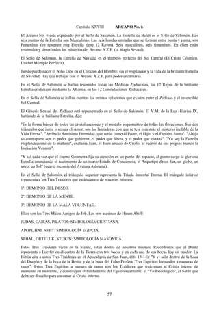 57
Capitulo XXVIII ARCANO No. 6
El Arcano No. 6 está expresado por el Sello de Salomón. La Estrella de Belén es el Sello de Salomón. Las
seis puntas de la Estrella son Masculinas. Las seis hondas entradas que se forman entre punta y punta, son
Femeninas (en resumen esta Estrella tiene 12 Rayos). Seis masculinos, seis femeninos. En ellos están
resumidos y sintetizados los misterios del Arcano A.Z.F. (la Magia Sexual).
El Sello de Salomón, la Estrella de Navidad es el símbolo perfecto del Sol Central (El Cristo Cósmico,
Unidad Múltiple Perfecta).
Jamás puede nacer el Niño Dios en el Corazón del Hombre, sin el resplandor y la vida de la brillante Estrella
de Navidad. Hay que trabajar con el Arcano A.Z.F. para poder encarnarlo.
En el Sello de Salomón se hallan resumidas todas las Medidas Zodiacales, los 12 Rayos de la brillante
Estrella cristalizan mediante la Alkimia, en las 12 Constelaciones Zodiacales.
En el Sello de Salomón se hallan escritas las íntimas relaciones que existen entre el Zodíaco y el invencible
Sol Central.
El Génesis Sexual del Zodíaco está representado en el Sello de Salomón. El V.M. de la Luz Hilarius IX,
hablando de la brillante Estrella, dijo:
"Es la forma básica de todas las cristalizaciones y el modelo esquemático de todas las floraciones. Sus dos
triángulos que junta o separa el Amor, son las lanzaderas con que se teje o desteje el misterio inefable de la
Vida Eterna". "Arriba la Santísima Eternidad, que actúa como el Padre, el Hijo, y el Espíritu Santo". "Abajo
su contraparte con el poder que gobierna, el poder que libera, y el poder que ejecuta". "Yo soy la Estrella
resplandeciente de la mañana", exclama Juan, el Bien amado de Cristo, al recibir de sus propias manos la
Iniciación Venusta".
"Y así cada vez que el Eterno Geómetra fija su atención en un punto del espacio, al punto surge la gloriosa
Estrella anunciando el nacimiento de un nuevo Estado de Conciencia, el Arquetipo de un Ser, un globo, un
astro, un Sol" (cuarto mensaje del Avatara Ashrama).
En el Sello de Salomón, el triángulo superior representa la Triada Inmortal Eterna. El triángulo inferior
representa a los Tres Traidores que están dentro de nosotros mismos:
1º. DEMONIO DEL DESEO.
2º. DEMONIO DE LA MENTE.
3º. DEMONIO DE LA MALA VOLUNTAD.
Ellos son los Tres Malos Amigos de Job. Los tres asesinos de Hiram Abiff:
JUDAS, CAIFAS, PILATOS: SIMBOLOGÍA CRISTIANA.
APOPI, HAI, NEBT: SIMBOLOGÍA EGIPCIA.
SEBAL, ORTELUK, STOKIN: SIMBOLOGÍA MASÓNICA.
Estos Tres Traidores viven en la Mente, están dentro de nosotros mismos. Recordemos que el Dante
representa a Lucifer en el centro de la Tierra con tres bocas y en cada una de sus bocas hay un traidor. La
Biblia cita a estos Tres Traidores en el Apocalipsis de San Juan, (16: 13-14): "Y vi salir dentro de la boca
del Dragón y de la boca de la Bestia y de la boca del Falso Profeta, Tres Espíritus Inmundos a maneras de
ranas". Estos Tres Espíritus a manera de ranas son los Traidores que traicionan al Cristo Interno de
momento en momento, y constituyen el fundamento del Ego reencarnante, el "Yo Psicológico", el Satán que
debe ser disuelto para encarnar al Cristo Interno.
 