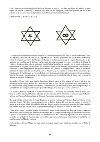 58
En el centro de los dos triángulos del Sello de Salomón se halla la Cruz Tao, o el Signo del Infinito. Ambos
signos son Fálicos (Sexuales). El Alma se halla entre los dos triángulos y tiene que decidirse por uno u otro
camino, el de la Luz o el de las Tinieblas y el problema es absolutamente sexual.
SÍMBOLOS FÁLICOS SAGRADOS
La clave se encuentra en la Serpiente Sagrada, el Gallo que representa el I.A.O., el Verbo, la Palabra. Existe
la Serpiente Tentadora del Edén, es la Serpiente de las Tinieblas que forma esa cola horrible de Satán; y
existe la Serpiente de Cobre de Moisés entrelazada en el Tau, es decir, en el Lingam Sexual, esa, la que
sanaba a los Israelitas en el desierto. La Serpiente dormita enroscada tres veces y media en la Iglesia de
Efeso, la Serpiente debe salir de su Iglesia en el Chakra Muladhara y ascender por el canal medular para
convertirnos en Angeles; si baja hasta los Infiernos Atómicos del hombre, entonces nos convertimos en
Demonios. Ahora comprenderéis por qué la Serpiente del Caduceo es siempre doble. Cuando el estudiante
derrama el semen durante sus prácticas con el Arcano A.Z.F., comete el crimen de los Nicolaitas que
trabajan con el Maithuna en la Novena Esfera pero derraman el semen, ellos usan ese sistema para hacer
bajar la Serpiente, precipitándose a los Infiernos Atómicos formando la cola de Satán. Así es como el
hombre se convierte en Demonio.
Recuerdo a Krum Heller que enseñó Tantrismo Blanco, pero su hijo enseñó el Negro, prácticas del
Maithuna con derrame y pérdida del Licor Seminal, éste se dejó fascinar por esa doctrina y se convirtió en
un Demonio con cola y cuernos en la frente. Fueron muchos los estudiantes que se desviaron por el hijo de
Krum Heller; fue un equivocado sincero que se fue de aquí para decir que la Gran Ley lo sacó.
Las Bodas Alkímicas significan el Matrimonio Perfecto. El Alkímista no sólo debe matar el Deseo, sino
hasta la sombra misma del horrible árbol del Deseo. De nada servirá renunciar al sexo, sin antes trabajar y
fabricar los Cuerpos Solares y llegar al Segundo Nacimiento, entonces sí se renuncia.
Hay que trabajar primero con el Tercer Logos en la terrible Forja de los Cíclopes, después trabajar con el
Segundo Logos, Hércules, y posteriormente con el Primer Logos: El error de los monjes y monjas es
renunciar al sexo sin haber fabricado los Cuerpos Solares; resulta que se encuentran en el Limbo, vestidos
con harapos, hay que vestirse con el Traje de Bodas para poder entrar en el Reino de los Cielos.
En los Misterios de Eleusis las parejas danzaban para magnetizarse mutuamente. Hay que imitar en todo a la
Naturaleza, o sea que hay que transmutar la Energía. En el Templo de la Esfinge se estudia el Libro de las
Leyes de la Naturaleza, viniendo después una prueba llamada del Santuario y al pasarla se le da al estudiante
un anillo con el Sello de Salomón (que no se debe tocar nunca con la mano izquierda) y el cual brilla con
gran fuerza en los Mundos Internos.
En los trabajos de Alta Magia hay que trazar un círculo mágico que habrá que cerrarlo con el Sello de
Salomón.
 
