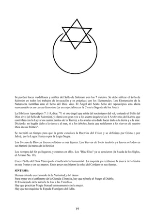 59
Se pueden hacer medallones y anillos del Sello de Salomón con los 7 metales. Se debe utilizar el Sello de
Salomón en todos los trabajos de invocación y en prácticas con los Elementales. Los Elementales de la
Naturaleza tiemblan ante el Sello del Dios vivo. El Ángel del Sexto Sello del Apocalipsis está ahora
reencarnado en un cuerpo femenino (es un especialista en la Ciencia Sagrada de los Jinas).
La Biblia en Apocalipsis 7: 1-3, dice: "Y vi otro ángel que subía del nacimiento del sol, teniendo el Sello del
Dios vivo (el Sello de Salomón), y clamó con gran voz a los cuatro ángeles (los 4 Archiveros del Karma que
controlan con la Ley a los cuatro puntos de la Tierra), a los cuales era dado hacer daño a la tierra y a la mar.
Diciendo: no hagáis daño a la tierra y al mar, ni a los árboles, hasta que señalemos a los siervos de nuestro
Dios en sus frentes".
Se necesitó un tiempo para que la gente estudiara la Doctrina del Cristo y se definiera por Cristo o por
Jahvé, por la Logia Blanca o por la Logia Negra.
Los Siervos de Dios ya fueron sellados en sus frentes. Los Siervos de Satán también ya fueron sellados en
sus frentes (la marca de la Bestia).
Los tiempos del fin ya llegaron, y estamos en ellos. Los "Diez Días" ya se vencieron (la Rueda de los Siglos,
el Arcano No. 10).
Con el Sello del Dios Vivo queda clasificada la humanidad. La mayoría ya recibieron la marca de la bestia
en sus frentes y en sus manos. Unos pocos recibieron la señal del Cordero en sus frentes.
SÍNTESIS:
Hemos entrado en el mundo de la Voluntad y del Amor.
Para entrar en el anfiteatro de la Ciencia Cósmica, hay que robarle el Fuego al Diablo.
El Enamorado debe robarle la Luz a las Tinieblas.
Hay que practicar Magia Sexual intensamente con la mujer.
Hay que reconquistar la Espada Flamígera del Edén.
 