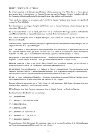 61
PRITHVI PRINCIPIO DE LA TIERRA
Lo primero que hay en la Creación es el Espacio Infinito, que es una Gran Alma. Surge el Fuego que se
convierte en Aire, el Aire en Agua y el Agua en Tierra y aparecen los Mundos, éste es el verdadero orden de
los Elementos; el Intimo es Espíritu Divino, es el Jefe de todas las Fuerzas Elementales.
Todo aquel que trabaje con el Arcano A.Z.F., recibe la Espada Flamígera, esta Espada corresponde al
Arcano No. 7 de la Kábala.
Los Guardianes de los antiguos Templos de Misterios usan la Espada Flamígera, y la recibe aquel que ha
despertado el Kundalini.
En la Masonería Oculta se usa la espada, se la recibe con el advenimiento del Fuego. Desde el punto de vista
de la Masonería Oculta, la Espada Flamígera es el resultado de las transmutaciones incesantes.
Los Elohim o Prahapatis llevan su Espada Flamígera, esos Elohim son Divinos y sería inconcebible un
Elohim sin la Espada.
Sabemos que los Organos Sexuales constituyen el legítimo Sanctum Laboratorium del Tercer Logos, son los
órganos creadores de la Espada Flamígera.
Los 22 Arcanos en el fondo pertenecen a la Novena Esfera. El Anfiteatrum de la Sapiencia Eterna está en
los Organos Creadores, puesto que de ahí sale toda vida. En el Jardín de Placeres de la Alkimia encontramos
la palabra VITRIOL, que se encuentra en los tratados de Alquimia y tratados antiguos de Kábala.
Dicha palabra es un acróstico derivado de la frase: "Visita Interiore Terrae Rectificando Invenies Occultum
Lapidem" (Visita el interior de nuestra Tierra, que rectificando encontrarás la Piedra Oculta).
Debemos buscar en el interior de nuestra Tierra Filosófica (el organismo humano) que rectificando y
trabajando con el Arcano A.Z.F., el Maithuna, hallaremos la Piedra Filosofal.
El Sol (Phalo), Principio Masculino, es el Padre de la Piedra. La Luna (Utero), Principio Femenino, es la
Madre de la Piedra Filosofal. El Viento (Vapores Seminales) llevó al Hijo en su seno y la Tierra lo alimentó,
está relacionado con los Cuatro Elementos que son manifestaciones vivas del Akash.
El Sol y la Luna, los Principios Masculino y Femenino, se combinan dentro del Cáliz (el Cerebro) que se
apoya sobre el Caduceo de Mercurio con los dos cordones de Ida y Píngala.
Las dos influencias que actúan con la Piedra Bruta a la cual necesitamos darle forma cúbica perfecta, son
una de carácter masculino y otra de carácter femenino.
El Ser Humano tiene Siete Cuerpos, cada cuerpo tiene su Médula Espinal y su Serpiente Sagrada.
Los Siete Cuerpos del Hombre son los siguientes:
1º. CUERPO FÍSICO
2º. CUERPO ASTRAL O DE DESEOS
3º. CUERPO MENTAL
4º. CUERPO CAUSAL
5º. CUERPO DE LA VOLUNTAD
6º. CUERPO DE LA CONCIENCIA
7º. CUERPO DEL INTIMO
Nosotros tenemos Siete Serpientes, dos grupos de a tres, con la coronación sublime de la Séptima Lengua
del Fuego, que nos une con el Uno, con la Ley, con el Padre.
 