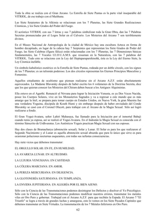 62
Toda la obra se realiza con el Gran Arcano. La Estrella de Siete Puntas es la parte vital inseparable del
VITRIOL, de ese trabajo con el Maithuna.
Las Siete Serpientes de la Alkimia se relacionan con los 7 Planetas, las Siete Grandes Realizaciones
Cósmicas, y los Siete Grados del Poder del Fuego.
El acróstico VITRIOL con sus 7 letras y sus 7 palabras simbolizan toda la Gran Obra, dan las 7 Palabras
Secretas pronunciadas por el Logos Solar en el Calvario. Los Misterios del Arcano 7 son terriblemente
divinos.
En el Museo Nacional de Antropología de la ciudad de México hay una escultura Azteca en forma de
hombre decapitado, en lugar de la cabeza hay 7 Serpientes que representan los Siete Grados de Poder del
Fuego, las Siete Culebras (figura fálica) están relacionadas con los 7 Planetas, las 7 Dimensiones básicas
fundamentales, las 7 Vocales I.E.O.U.A.M.S. que resuenan en la Naturaleza, con las 7 palabras del
VITRIOL. Todo esto se relaciona con la Ley del Heptaparaparshinohk, ésta es la Ley del Eterno Siete, la
Ley Cósmica inefable.
Un símbolo kabalístico esotérico es la Estrella de Siete Puntas, rodeada por un doble círculo, con los signos
de los 7 Planetas; es un talismán poderoso. Los dos círculos representan los Eternos Principios Masculino y
Femenino.
Aquellos estudiantes de ocultismo que piensan realizarse sin el Arcano A.Z.F. están absolutamente
equivocados. La Madame Blavatsky después de haber escrito los 6 volúmenes de la Doctrina Secreta, dice
que los que quieran conocer los Misterios del Chiram deben buscar a los Antiguos Alquimistas.
Ella estuvo en el Agarthi. Renunció al Nirvana para lograr la Iniciación Venusta, es ya Dos Veces Nacida,
posee los Cuerpos Solares, vive en los Monasterios Sagrados y va a regresar a este mundo que es más
amargo que la hiel, se prepara para tomar cuerpo en Estados Unidos, en Nueva York, la gran Maestra fue
una verdadera Yoguina, discípula de Kouth Humi y sin embargo después de haber enviudado del Conde
Blavatsky se casó con el Coronel Olscott, para trabajar con el Arcano de la Magia Sexual. Sólo así logró
realizarse a fondo.
El Gran Yogui-Avatara, señor Lahiri Mahasaya, fue llamado para la Iniciación por el inmortal Babaji
cuando tenía ya esposa, así se realizó el Yogui-Avatara. En el Indostán la Magia Sexual es conocida con el
término Sánscrito de Urdhvaratus. Los Auténticos Yoguis practican Magia Sexual con sus esposas.
Hay dos clases de Bramacharya (abstención sexual). Solar y Lunar. El Solar es para los que realizaron el
Segundo Nacimiento y el Lunar es aquella abstención sexual absurda que para lo único que sirve es para
ocasionar poluciones nocturnas asqueantes, con todas sus nefastas consecuencias.
Hay siete vicios que debemos transmutar:
EL ORGULLO SOLAR: EN FE, EN HUMILDAD.
LA AVARICIA LUNAR: EN ALTRUISMO.
LA LUJURIA VENUSIANA: EN CASTIDAD.
LA CÓLERA MARCIANA: EN AMOR.
LA PEREZA MERCURIANA: EN DILIGENCIA.
LA GLOTONERÍA SATURNIANA: EN TEMPLANZA.
LA ENVIDIA JUPITERIANA: EN ALEGRÍA POR EL BIEN AJENO.
Sólo con la Ciencia de las Transmutaciones podemos desintegrar los Defectos y disolver el Yo Psicológico.
Sólo con la Ciencia de las Transmutaciones podemos modificar nuestros errores, transmutar los metales
viles en Oro Puro y gobernar. Trabajad con el Arcano A.Z.F. para que recibáis la Espada. El Arcano 7 "El
Triunfo" se logra a través de grandes luchas y amarguras, esto lo vemos en los Siete Pecados Capitales que
debemos transmutar en Siete Virtudes. La transmutación de los 7 Metales Inferiores en Oro Puro.
 