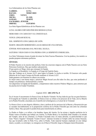 63
Los Gobernadores de los Siete Planetas son:
GABRIEL LUNA
RAFAEL MERCURIO
URIEL VENUS
MICHA EL SOL
SAMAEL MARTE
ZACHARIEL JÚPITER
ORIFIEL SATURNO
Los Siete Signos Kabalísticos de los Planetas son:
LUNA: GLOBO CORTADO POR DOS MEDIAS LUNAS.
MERCURIO: UN CADUCEO Y EL CINOCEFALO.
VENUS: LINGAM SEXUAL
SOL: SERPIENTE CON CABEZA DE LEÓN.
MARTE: DRAGÓN MORDIENDO LAS GUARDAS DE UNA ESPADA.
JÚPITER: PENTAGRAMA O EL PICO DEL ÁGUILA.
SATURNO: VIEJO COJO O UNA PIEDRA CON LA SERPIENTE ENROSCADA.
Los Siete Talismanes tienen el poder de atraer las Siete Fuerzas Planetarias. Con las piedras y los metales se
pueden preparar talismanes perfectos.
SÍNTESIS:
El Padre Nuestro es la oración más perfecta. Entre las oraciones mágicas está el Padre Nuestro con sus Siete
Peticiones Esotéricas. Hay que meditar cada petición.
El que quiera ser Mago, tiene que conseguir la Espada.
La Espada es el Kundalini. La Espada es el Fuego del Espíritu Santo.
Hay que Trabajar en el Arcano A.Z.F. para lograr la Espada. La lucha es terrible. El Guerrero sólo puede
liberarse de los Cuatro Cuerpos de Pecado mediante el Arcano A.Z.F.
Nada ganamos con llenarnos la cabeza con teorías.
Es mejor amar a una buena mujer y practicar Magia Sexual con ella todos los días, que estar perdiendo el
tiempo con polémicas, intelectualismo y teorías.
Así adquirimos la Espada del Kundalini, y despertamos todos nuestros Poderes Mágicos, para entrarnos por
las puertas de la Ciudad Triunfante.
Capitulo XXX ARCANO No. 8
En el Arcano 8 encontramos la Octava Llave de Basilio Valentín. No hay duda de que fue un gran Gnóstico.
El Evangelio de Valentín es admirable, la Octava Llave se refiere a los procesos de la Vida y de La Muerte
en la Piedra Filosofal, cincelada con el martillo de la Inteligencia y el cincel de la Voluntad.
La Octava Llave es una alegoría Alkímica, clara y perfecta de los procesos de la Muerte y Resurrección que
se suceden inevitablemente en la preparación esotérica de la Piedra Filosofal que está entre las columnas
Jachin y Boaz. Hay que pulir la piedra bruta para transformarla en cúbica.
La Piedra es Pedro y se refiere a las benditas Aguas del Amrita. En las aristas y ángulos perfectos de la
Piedra vemos al hombre que trabajó con Amrita. La Piedra Bruta y la cincelada están situadas a la entrada
del Templo, atrás de las columnas. La Piedra Cincelada está a la mano derecha, su particularidad es que
tiene "Nueve Ángulos" formando "Cuatro Cruces". Quienes levantan el Templo sobre las arenas fracasan,
hay que levantarlo sobre la Peña Viva, sobre la Piedra. Todo material humano empleado en este trabajo
muere, se pudre, se corrompe y se ennegrece en el Huevo Filosofal, luego se blanquea maravillosamente.
 