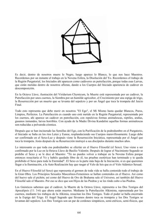64
Es decir, dentro de nosotros muere lo Negro, luego aparece lo Blanco, lo que nos hace Maestros.
Recordemos por un instante el trabajo en la Novena Esfera, la Disolución del Yo. Recordemos el trabajo de
la Región Purgatorial, los Iniciados ahí aparecen como cadáveres en putrefacción, porque todas esas Larvas,
que están metidas dentro de nosotros afloran, dando a los Cuerpos del Iniciado apariencia de cadáver en
descomposición.
En la Octava Llave, ilustración del Viridarium Chymicum, la Muerte está representada por un cadáver, la
Putrefacción por unos cuernos, la Siembra por un humilde agricultor, el Crecimiento por una espiga de trigo,
la Resurrección por un muerto que se levanta del sepulcro y por un Ángel que toca la trompeta del Juicio
Final.
Todo esto representa que debe morir en nosotros "El Ego", el Mí Mismo hasta quedar Blancos, Puros,
Limpios, Perfectos. La Putrefacción es cuando uno está metido en la Región Purgatorial, representada por
los cuernos, ahí aparece un cadáver en putrefacción, con repulsivas formas animalescas, reptiles, arañas,
gusanos inmundos, larvas horribles. Con ayuda de la Madre Divina Kundalini aquellas formas animalescas
son reducidas a polvareda cósmica.
Después que se han incinerado las Semillas del Ego, con la Purificación de la podredumbre en el Purgatorio,
el Iniciado se baña en los ríos Leteo y Eunoe, resplandeciendo sus Cuerpos maravillosamente. Luego debe
ser confirmado en el Sexo-Luz y después viene la Resurrección Iniciática, representada por el Ángel que
toca la trompeta. Jesús después de su Resurrección instruyó a sus discípulos durante muchos años.
Lo interesante es que toda esa podredumbre se efectúe en el Huevo Filosofal (el Sexo). Uno viene a ser
confirmado por la Luz en la Octava Llave de Basilio Valentín. Después de lograr el Nacimiento Segundo se
prohibe el Sexo y se le dice al Maestro: "Tú no puedes volver a trabajar en la Novena Esfera porque
entonces resucitaría el Yo y habéis quedado libre de él, tus pruebas esotéricas han terminado y te queda
prohibido el Sexo para toda la Eternidad". El Sexo es la parte más baja de la Iniciación, si es que queremos
llegar a la Iluminación, a la Auto Realización hay que rasgar el Velo de Isis que es el Velo Adámico Sexual.
En el Huevo Filosofal (el Sexo) que representa el germen de toda vida se halla contenido todo el trabajo de
la Gran Obra. Los Principios Sexuales Masculinos-Femeninos se hallan contenidos en el Huevo. Así como
del huevo sale el pichón; así como del Huevo de Oro de Brahama sale el Universo, así también del Huevo
Filosofal sale el Maestro. Por eso se dice que son Hijos de las Piedras y se les rinde culto a las Piedras.
Los Gnósticos sabemos que el cadáver, la Muerte de la Octava Llave, representa a los Dos Testigos del
Apocalipsis (11: 3-6) que ahora están muertos. Mediante la Putrefacción Alkimista, representada por los
cuernos, mediante los trabajos de la Alkimia, resucitan los Dos Testigos. Todo el poder se halla encerrado
en la Espiga del Trigo. El Angel Sagrado que llevamos dentro toca su trompeta y los Dos Testigos se
levantan del sepulcro. Los Dos Testigos son un par de cordones simpáticos, semi-etéricos, semi-físicos, que
 