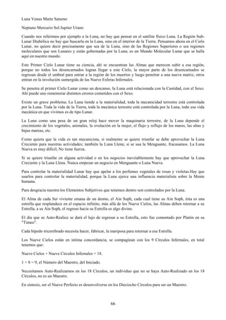66
Luna Venus Marte Saturno
Neptuno Mercurio Sol Jupiter Urano
Cuando nos referimos por ejemplo a la Luna, no hay que pensar en el satélite físico Luna. La Región Sub-
Lunar Diabólica no hay que buscarla en la Luna, sino en el interior de la Tierra. Pensamos ahora en el Cielo
Lunar, no quiere decir precisamente que sea de la Luna, sino de las Regiones Superiores o sea regiones
moleculares que son Lunares y están gobernadas por la Luna; es un Mundo Molecular Lunar que se halla
aquí en nuestro mundo.
Este Primer Cielo Lunar tiene su ciencia, ahí se encuentran las Almas que merecen subir a esa región,
porque no todos los desencarnados logran llegar a este Cielo, la mayor parte de los desencarnados se
regresan desde el umbral para entrar a la región de los muertos y luego penetrar a una nueva matriz, otros
entran en la involución sumergida de las Nueve Esferas Infernales.
Se penetra al primer Cielo Lunar como un descanso, la Luna está relacionada con la Castidad, con el Sexo.
Ahí puede uno rememorar distintos errores cometidos con el Sexo.
Existe un grave problema; La Luna tiende a la materialidad, toda la mecanicidad terrestre está controlada
por la Luna. Toda la vida de la Tierra, toda la mecánica terrestre está controlada por la Luna, todo esa vida
mecánica en que vivimos es de tipo Lunar.
La Luna como una pesa de un gran reloj hace mover la maquinaria terrestre, de la Luna depende el
crecimiento de los vegetales, animales, la ovulación en la mujer, el flujo y reflujo de los mares, las altas y
bajas mareas, etc.
Como quiera que la vida es tan mecanicista, si realmente se quiere triunfar se debe aprovechar la Luna
Creciente para nuestras actividades; también la Luna Llena; si se usa la Menguante, fracasamos. La Luna
Nueva es muy difícil, No tiene fuerza.
Si se quiere triunfar en alguna actividad o en los negocios inevitablemente hay que aprovechar la Luna
Creciente y la Luna Llena. Nunca empezar un negocio en Menguante o Luna Nueva.
Para controlar la materialidad Lunar hay que apelar a los perfumes vegetales de rosas y violetas.Hay que
usarlos para controlar la materialidad, porque la Luna ejerce una influencia materialista sobre la Mente
humana.
Para desgracia nuestra los Elementos Subjetivos que tenemos dentro son controlados por la Luna.
El Alma de cada Ser viviente emana de un átomo, el Ain Soph, cada cual tiene su Ain Soph, ésta es una
estrella que resplandece en el espacio infinito, más allá de los Nueve Cielos, las Almas deben retornar a su
Estrella, a su Ain Soph, el regreso hacia su Estrella es algo divino.
El día que se Auto-Realice se dará el lujo de regresar a su Estrella, esto fue comentado por Platón en su
"Timeo".
Cada bípedo tricerebrado necesita hacer, fabricar, la mariposa para retornar a esa Estrella.
Los Nueve Cielos están en íntima concordancia, se compaginan con los 9 Círculos Infernales, en total
tenemos que:
Nueve Cielos + Nueve Círculos Infernales = 18.
1 + 8 = 9, el Número del Maestro, del Iniciado.
Necesitamos Auto-Realizarnos en los 18 Círculos, un individuo que no se haya Auto-Realizado en los 18
Círculos, no es un Maestro.
En síntesis, ser el Nueve Perfecto es desenvolverse en los Dieciocho Círculos para ser un Maestro.
 