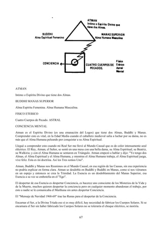 67
ATMAN
Intimo o Espíritu Divino que tiene dos Almas.
BUDDHI MANAS SUPERIOR
Alma Espíritu Femenina. Alma Humana Masculina.
FISICO ETERICO
Cuatro Cuerpos de Pecado. ASTRAL
CONCIENCIA MENTAL
Atman es el Espíritu Divino (es una emanación del Logos) que tiene dos Almas, Buddhi y Manas.
Comprender esto es vital, en la Edad Media cuando el caballero medieval salía a luchar por su dama, no es
más que el Alma Humana peleando por conquistar a su Alma Espiritual.
Llegué a comprender esto cuando mi Real Ser me llevó al Mundo Causal que es de color intensamente azul
eléctrico. El Rey, Atman, el Señor, se sentó en una mesa con una bella dama, su Alma Espiritual, su Beatriz,
su Walkiria; y con el Alma Humana se sentaron en Triángulo. Atman empezó a hablar y dijo: "Yo tengo dos
Almas, el Alma Espiritual y el Alma Humana, y mientras el Alma Humana trabaja, el Alma Espiritual juega,
vive feliz. Esta es mi doctrina. Así los Tres somos Uno".
Atman, Buddhi y Manas nos Reunimos en el Mundo Causal, en esa región de las Causas, sin esa experiencia
no podría explicar en forma clara. Atman se desdobla en Buddhi y Buddhi en Manas, como si nos viéramos
en un espejo y entonces se crea la Trinidad. La Esencia es un desdoblamiento del Manas Superior, esa
Esencia a su vez se embotella en el "Ego".
El despertar de esa Esencia es despertar Conciencia, es hacerce uno consciente de los Misterios de la Vida y
de la Muerte, muchos quieren despertar la conciencia pero en cualquier momento abandonan el trabajo, por
esto a nadie se le comunicaba el Maithuna sin antes despertar Conciencia.
El "Mensaje de Navidad 1968-69" trae las Runas para el despertar de la Conciencia.
Encarnar el Ser, a la Divina Tríada eso sí es muy difícil, hay necesidad de fabricar los Cuerpos Solares. Si se
encarnara el Ser sin haber fabricado los Cuerpos Solares no se toleraría el choque eléctrico, se moriría.
 