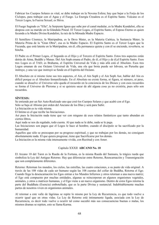 68
Fabricar los Cuerpos Solares es vital, se debe trabajar en la Novena Esfera; hay que bajar a la Forja de los
Cíclopes, para trabajar con el Agua y el Fuego. La Energía Creadora es el Espíritu Santo. Vulcano es el
Tercer Logos, la Fuerza Sexual, es Shiva.
El Fuego Sagrado es "Ella", la Serpiente Ignea que sube por el canal medular, es la Madre Kundalini, ella se
desposa con su marido en la Glándula Pineal. El Tercer Logos, el Espíritu Santo, el Esposo Eterno es quien
fecunda a la Madre Divina Kundalini, la raíz de la Mónada Madre Espacio.
El Semillero Cósmico, la Matripadma, es la Deva Mater, es la Materia Caótica, la Sustancia Mater, la
Materia Prima de la "Gran Obra", esa es la Madre Espacio. El Espíritu Santo es el Tercer Logos que la
Fecunda, que está latente en la Matripadma, sin él, ella permanece quieta y con él se enciende, reverbera, se
hincha.
El Padre es el Primer Logos, el Segundo es el Hijo y el Tercero el Espíritu Santo. Estos tres aspectos están
detrás de Atma, Buddhi y Manas. Del Ain Soph emana el Padre, de él, el Hijo y de él,el Espíritu Santo. Esos
tres Logos es el TAO, es Brahama, el Espíritu Universal de Vida y más allá está el Absoluto. Esos tres
Logos emanan de ese Océano Universal de Vida, una ola que brota puede ser Ishvara, un Purusha que
instruye, y una vez que instruyó se funde en el Espíritu del Océano.
El Absoluto en sí mismo tiene sus tres aspectos, el Ain, el Ain Soph y el Ain Soph Aur, hablar del Ain es
difícil porque es el Absoluto Inmanifestado. En el Absoluto no existe forma, ni figura, ni número, ni peso,
cuando se disuelve el Universo sólo queda el recuerdo en la conciencia de los Dioses y con esos recuerdos
se forma el Universo de Pleroma y si se quisiera sacar de ahí alguna cosa ya no existiría, pues sólo son
recuerdos.
SÍNTESIS:
Se entiende por un Ser Auto-Realizado uno que creó los Cuerpos Solares y que acabó con el Ego.
Sólo se baja al Abismo por orden del Anciano de los Días y será para Subir.
La Iniciación es tu vida misma.
El Intimo es el que recibe las Iniciaciones.
Así pues la Iniciación nada tiene que ver con ninguno de esos relatos fantásticos que tanto abundan en
ciertos libros.
Aquí nada se nos da regalado, todo cuesta. Al que nada se le debe, nada se le paga.
Las Iniciaciones son pagos que el Logos le hace al hombre, cuando el discípulo se ha sacrificado por la
humanidad.
Aquellos que sólo se preocupan por su progreso espiritual, y que no trabajan por los demás, no consiguen
absolutamente nada. El que quiera progresar, tiene que Sacrificarse por los demás.
La Iniciación es la misma vida intensamente vivida, con Rectitud y con Amor.
Capítulo XXXII ARCANO No. 10
El Arcano 10 del Tarot es la Rueda de la Fortuna, es la misma Rueda del Samsara, la trágica rueda que
simboliza la Ley del Antiguo Retorno. Hay que diferenciar entre Retorno, Reencarnación y Transmigración
que son completamente diferentes.
Retorno: Retornan los mundos, los cielos, las estrellas, las cuatro estaciones, a su punto de vida original. A
través de las 108 vidas de cada ser humano según las 108 cuentas del collar de Buddha, Retorna el Ego.
Cuando llega la desencarnación los Egos entran a los Mundos Infiernos y otros retornan a una nueva matriz;
el Ego está compuesto por muchas entidades, algunas se reincorporan en algunos organismos vegetales,
animales, y otros a matrices humanas, y el Ego viene a un nuevo organismo. Dentro de estos Egos retorna la
parte del Buddhata (Esencia) embotellado, que es la parte Divina y sustancial. Indubitablemente muchas
partes de nosotros viven en organismos animales.
Al retornar a este valle de lágrimas se repite lo mismo por la Ley de Recurrencia, es que todo vuelve a
ocurrir igual que en otras vidas. La Ley de Retorno está íntimamente ligada, asociada con la Ley de
Recurrencia, es decir todo vuelve a ocurrir tal como sucedió más sus consecuencias buenas o malas, los
mismos dramas se repiten, esto se llama Karma.
 