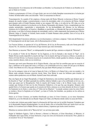 69
Reencarnación: Es el descenso de la Divinidad a un Hombre. La Encarnación de Vishnú en un Hombre es lo
que se llama un Avatara.
Vishnú es propiamente el Cristo, el Logos Solar, por eso en la India llamaban reencarnación a la hecha por
Vishnú. Krishna habló sobre esto diciendo: "Sólo se reencarnan los Devas".
Transmigración: Es cuando el Ser empieza a formar parte del Reino Mineral, evoluciona al Reino Vegetal
después de mucho tiempo y posteriormente a través de eternidades sube a la evolución del Reino Animal
para después subir al Estado Humano donde se nos asignan 108 vidas, si al cabo de las 108 vidas no se ha
Auto-Realizado comienza la involución en los Reinos Sumergidos del planeta Tierra, recapitulando por los
estados animaloides, vegetaloides y mineraloides. En las profundidades del Abismo, en los Infiernos
Atómicos de la Naturaleza, la Esencia o Buddhata es purificada, es liberada del Ego por la desintegración
del mismo; y así libre la Esencia después de eternidades vuelve a subir empezando nuevamente por el Reino
Mineral, luego el Vegetal, el Animal, hasta escalar el Estado Humano antes perdido. Esta es la Ley de la
Transmigración de las Almas.
Sólo despertando Conciencia sabremos si ya involucionamos y volvimos a empezar. Todo esto del Retorno y
la Transmigración son de tipo Lunar, sólo la Reencarnación es Solar.
Las Fuerzas Solares, se apartan de la Ley del Retorno, de la Ley de Recurrencia, todo esto forma parte del
Arcano No. 10, mientras no disolvamos el Ego tenemos que estar retornando.
Para liberarse se necesita "Morir", es indispensable la muerte del Ego, entonces se dejará de "Retornar".
Si se estudia el "Libro de los Muertos" de los Egipcios, es Isis la llamada a dar muerte al "Ego", sin la
Madre Divina resulta imposible la muerte del Ego. Con la muerte del Ego la Esencia se libera y se pierde en
Osiris el Cristo Divino. La Esencia resucita en el corazón de Osiris, donde quedan los afectos, el apego a las
cosas, nuestros deseos, todo eso no existirá ya.
Tenemos que morir para liberarnos de la Trágica Rueda, y hay que freír las semillas para que no resucite el
Ego, y bañarnos en las aguas del Leteo y el Eunoe y ser confirmado en la Luz, matar al Caín que es la Mente
Lunar. Esta Mente no sirve, hay que eliminarla, hay que darle Muerte porque es el animal.
Por eso los antiguos veían en la Luna la figura de Caín; a la Mente se le llama Caín y este era cazador, y la
Mente anda cazando fortunas, posición social, fama. Esta Mente la usan los bribones para triunfar, se
sienten sabios poderosos con esa Mente Animal Lunar bien cultivada.
Hay una figura de un Angel Decapitado, el Angel de Samotracia, esta escultura significa que después que se
ha disuelto el "Ego", de haber quemado las semillas, haberse bañado y que se ha confirmado en la Luz, etc.,
tiene que pasar por la Decapitación. Falta la muerte del Cuerpo Lunar y de la Mente Lunar, estos dos
cuerpos que forman el Caín son los dos Elementos Subjetivos a los que hay que decapitar. Después sólo
queda Osiris y la Esencia que queda en el corazón de Osiris, entonces ya se tiene derecho de llevar el Aspid
(la Serpiente) en la frente y como dice el "Libro de los Muertos", "ya puede sentarse como los otros Osiris
se sientan y llevar la Serpiente en la frente", ya tiene al Verbo, ha triunfado, sus poderes no los utiliza en
forma egoísta.
Osiris es el Cristo Cósmico, un hombre Osirificado ya tiene el Cristo Cósmico, ya no tiene Elementos
Subjetivos, ya se ha liberado de esa Rueda Trágica de Vidas y de Muertes donde radica la causa del Dolor.
La lucha más violenta para poder lograr la eliminación del Ego está con la terrible Serpiente Tentadora que
es el abominable Organo Kundartiguador, la cola de Satán, ésta es la horrible Pitón que Apolo hirió con sus
dardos. Es la antítesis de la Madre Divina, materia densa y espantosa que lucha contra nosotros.
Mientras no estemos dentro de la "Barca de Isis", no servimos para nada.
Según la Sabiduría Egipcia, Toth es Hermes y Hermes es Mercurio, el Gran Hierofante, el Ministro, el
Embajador del Logos Solar, el Gran Instructor, el que nos eleva de Iniciación en Iniciación. Pero ¿Quién es
en nosotros? El es el "Ens Seminis".
 