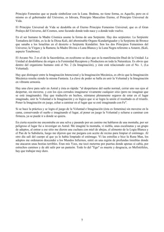 7
Principio Femenino que se puede simbolizar con la Luna. Brahma, no tiene forma, es Aquello, pero en sí
mismo es el gobernador del Universo, es Ishvara, Principio Masculino Eterno, el Principio Universal de
Vida.
El Principio Universal de Vida se desdobla en el Eterno Principio Femenino Universal, que es el Gran
Pralaya del Universo, del Cosmos, seno fecundo donde todo nace y a donde todo vuelve.
En el ser humano la Madre Cósmica asume la forma de una Serpiente. Hay dos serpientes: La Serpiente
Tentadora del Edén, es la de la Diosa Kali, del abominable Organo Kundartiguador y la Serpiente de Bronce
que sanaba a los Israelitas en el desierto o Serpiente Kundalini. Son los dos Principios Femeninos del
Universo; la Virgen y la Ramera; la Madre Divina o Luna Blanca y la Luna Negra referente a Astarot, (Kali,
aspecto Tenebroso).
El Arcano No. 2 es el de la Sacerdotisa, en ocultismo se dice que es la manifestación Dual de la Unidad. La
Unidad al desdoblarse da origen a la Feminidad Receptora y Productora en toda la Naturaleza. Es obvio que
dentro del organismo humano está el No. 2 (la Imaginación), y éste está relacionado con el No. 1, (La
Voluntad).
Hay que distinguir entre la Imaginación Intencional y la Imaginación Mecánica, es obvio que la Imaginación
Mecánica resulta siendo la misma Fantasía. La clave de poder se halla en unir la Voluntad y la Imaginación
en vibrante armonía.
Hay una clave para salir en Astral y ésta es rápida: "al despertarse del sueño normal, cerrar uno sus ojos al
despertar, sin moverse, y con los ojos cerrados imaginarse vivamente cualquier sitio (pero no imaginar que
se está imaginando). Hay que traducirlo en hechos, siéntanse plenamente seguros de estar en el lugar
imaginado, unir la Voluntad a la Imaginación y es lógico que si se logra la unión el resultado es el triunfo.
Poner la Imaginación en juego, echar a caminar en el lugar que se esté imaginando con Fe".
Si se hace la práctica y se logra el juego de la Voluntad e Imaginación (ésta es femenina) sin moverse en la
cama, conservando el sueño e imaginando el lugar, al poner en juego la Voluntad y echarse a caminar con
firmeza, ya se puede ir a donde se quiera.
En cierta ocasión me encontraba en una selva y pasando por un camino me hablaron de una montaña, por ser
peligroso el lugar fui a investigar en Astral. Me imaginé la montaña, vi niebla, unas escalinatas y un grupo
de adeptos, al entrar a ese sitio me dieron una cuchara con miel de abejas, el alimento de la Logia Blanca y
el Pan de la Sabiduría, luego me dijeron que me purgara con aceite de recino para limpiar el estómago. Al
otro día salí del cuerpo al que ya le había limpiado el estómago. Vi las estrellas e hice la Runa Man, los
adeptos me ordenaron descender a los Mundos Infiernos, entré en una región de profundas tinieblas donde
me atacaron unas bestias terribles. Eran mis Yoes, me tocó meterme por puertas donde apenas si cabía, por
estrechos caminos y de ahí salir por un panteón. Todo lo del "Ego" es muerte y desgracia, es Mefistófeles,
hay que trabajar muy duro.
 