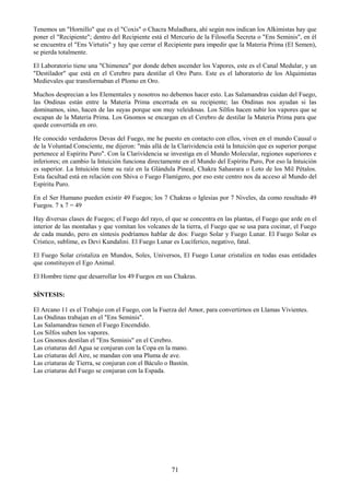 71
Tenemos un "Hornillo" que es el "Coxis" o Chacra Muladhara, ahí según nos indican los Alkimistas hay que
poner el "Recipiente"; dentro del Recipiente está el Mercurio de la Filosofía Secreta o "Ens Seminis", en él
se encuentra el "Ens Virtutis" y hay que cerrar el Recipiente para impedir que la Materia Prima (El Semen),
se pierda totalmente.
El Laboratorio tiene una "Chimenea" por donde deben ascender los Vapores, este es el Canal Medular, y un
"Destilador" que está en el Cerebro para destilar el Oro Puro. Este es el laboratorio de los Alquimistas
Medievales que transformaban el Plomo en Oro.
Muchos desprecian a los Elementales y nosotros no debemos hacer esto. Las Salamandras cuidan del Fuego,
las Ondinas están entre la Materia Prima encerrada en su recipiente; las Ondinas nos ayudan si las
dominamos, sino, hacen de las suyas porque son muy veleidosas. Los Silfos hacen subir los vapores que se
escapan de la Materia Prima. Los Gnomos se encargan en el Cerebro de destilar la Materia Prima para que
quede convertida en oro.
He conocido verdaderos Devas del Fuego, me he puesto en contacto con ellos, viven en el mundo Causal o
de la Voluntad Consciente, me dijeron: "más allá de la Clarividencia está la Intuición que es superior porque
pertenece al Espíritu Puro". Con la Clarividencia se investiga en el Mundo Molecular, regiones superiores e
inferiores; en cambio la Intuición funciona directamente en el Mundo del Espíritu Puro, Por eso la Intuición
es superior. La Intuición tiene su raíz en la Glándula Pineal, Chakra Sahasrara o Loto de los Mil Pétalos.
Esta facultad está en relación con Shiva o Fuego Flamígero, por eso este centro nos da acceso al Mundo del
Espíritu Puro.
En el Ser Humano pueden existir 49 Fuegos; los 7 Chakras o Iglesias por 7 Niveles, da como resultado 49
Fuegos. 7 x 7 = 49
Hay diversas clases de Fuegos; el Fuego del rayo, el que se concentra en las plantas, el Fuego que arde en el
interior de las montañas y que vomitan los volcanes de la tierra, el Fuego que se usa para cocinar, el Fuego
de cada mundo, pero en síntesis podríamos hablar de dos: Fuego Solar y Fuego Lunar. El Fuego Solar es
Crístico, sublime, es Devi Kundalini. El Fuego Lunar es Lucíferico, negativo, fatal.
El Fuego Solar cristaliza en Mundos, Soles, Universos, El Fuego Lunar cristaliza en todas esas entidades
que constituyen el Ego Animal.
El Hombre tiene que desarrollar los 49 Fuegos en sus Chakras.
SÍNTESIS:
El Arcano 11 es el Trabajo con el Fuego, con la Fuerza del Amor, para convertirnos en Llamas Vivientes.
Las Ondinas trabajan en el "Ens Seminis".
Las Salamandras tienen el Fuego Encendido.
Los Silfos suben los vapores.
Los Gnomos destilan el "Ens Seminis" en el Cerebro.
Las criaturas del Agua se conjuran con la Copa en la mano.
Las criaturas del Aire, se mandan con una Pluma de ave.
Las criaturas de Tierra, se conjuran con el Báculo o Bastón.
Las criaturas del Fuego se conjuran con la Espada.
 