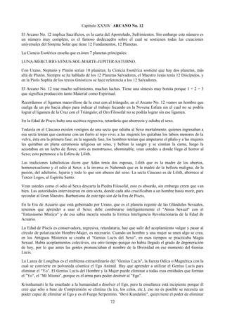 72
Capítulo XXXIV ARCANO No. 12
El Arcano No. 12 implica Sacrificios, es la carta del Apostolado, Sufrimientos. Sin embargo este número es
un número muy completo, es el famoso dodecaedro sobre el cual se sostienen todas las creaciones
universales del Sistema Solar que tiene 12 Fundamentos, 12 Planetas.
La Ciencia Esotérica enseña que existen 7 planetas principales:
LUNA-MERCURIO-VENUS-SOL-MARTE-JUPITER-SATURNO.
Con Urano, Neptuno y Plutón serían 10 planetas; la Ciencia Esotérica sostiene que hay dos planetas, más
allá de Plutón. Siempre se ha hablado de los 12 Planetas Salvadores, el Maestro Jesús tenía 12 Discípulos, y
en la Pistis Sophia de los textos Gnósticos se hace referencia a los 12 Salvadores.
El Arcano No. 12 trae mucho sufrimiento, muchas luchas. Tiene una síntesis muy bonita porque 1 + 2 = 3
que significa producción tanto Material como Espiritual.
Recordemos el ligamen maravilloso de la cruz con el triángulo; en el Arcano No. 12 vemos un hombre que
cuelga de un pie hacia abajo para indicar el trabajo fecundo en la Novena Esfera sin el cual no se podría
lograr el ligamen de la Cruz con el Triángulo; el Oro Filosofal no se podría lograr sin ese ligamen.
En la Edad de Piscis hubo una ascética regresiva, retardaría que aborrecía y odiaba el sexo.
Todavía en el Cáucaso existen vestigios de una secta que odiaba al Sexo mortalmente, quienes ingresaban a
esa secta tenían que castrarse con un fierro al rojo vivo; a las mujeres les quitaban los labios menores de la
vulva, ésta era la primera fase; en la segunda fase, los hombres tenían que amputarse el phalo y a las mujeres
les quitaban en plena ceremonia religiosa un seno, y bebían la sangre y se comían la carne, luego la
acostaban en un lecho de flores; esto es monstruoso, abominable, vean ustedes a donde llega el horror al
Sexo; esto pertenece a la Esfera de Lilith.
Las tradiciones kabalísticas dicen que Adán tenía dos esposas, Lilith que es la madre de los abortos,
homosexualismo y el odio al Sexo; a la inversa es Nahemah que es la madre de la belleza maligna, de la
pasión, del adulterio, lujuria y todo lo que son abusos del sexo. La secta Cáucaso es de Lilith, aborrece al
Tercer Logos, al Espíritu Santo.
Vean ustedes como el odio al Sexo descarta la Piedra Filosofal, esto es absurdo, sin embargo creen que van
bien. Las autoridades intervinieron en otra secta, donde cada año crucificaban a un hombre hasta morir, para
recordar al Gran Maestro. Barbarismo de este tipo son de la Era de Piscis.
En la Era de Acuario que está gobernado por Urano, que es el planeta regente de las Glándulas Sexuales,
tenemos que aprender a usar el Sexo; debe combinarse inteligentemente el "Ansia Sexual" con el
"Entusiasmo Místico" y de esa sabia mezcla resulta la Erótica Inteligencia Revolucionaria de la Edad de
Acuario.
La Edad de Piscis es conservadora, regresiva, retardataria, hay que salir del acoplamiento vulgar y pasar al
círculo de polarización Hombre-Mujer, es necesario. Cuando un hombre y una mujer se unen algo se crea,
en los Antiguos Misterios se creaba el "Genius Lucis del Sexo", en esos tiempos se practicaba Magia
Sexual. Había acoplamientos colectivos, era otro tiempo porque no había llegado el grado de degeneración
de hoy, por lo que antes las gentes pronunciaban el nombre de la Divinidad en ese momento del Genius
Lucis.
La Lanza de Longibus es el emblema extraordinario del "Genius Lucis", la fuerza Odica o Magnética con la
cual se convierte en polvareda cósmica el Ego Animal. Hay que aprender a utilizar el Genius Lucis para
eliminar el "Yo". El Genius Lucis del Hombre y la Mujer puede eliminar a todas esas entidades que forman
el "Yo", el "Mí Mismo", porque es el arma para poder destruir al "Ego".
Krisnhamurti le ha enseñado a la humanidad a disolver el Ego, pero la enseñanza está incipiente porque él
cree que sólo a base de Comprensión se elimina (la ira, los celos, etc.), eso no es posible se necesita un
poder capaz de eliminar al Ego y es el Fuego Serpentino, "Devi Kundalini", quien tiene el poder de eliminar
 