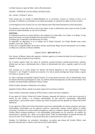 74
La Edad Acuaria es signo de Saber, todo es Revolucionario.
URANO = SEÑOR DE LAS GLANDULAS SEXUALES.
UR - ANAS = FUEGO Y AGUA.
Toda escuela que no enseñe el Sahaja-Maithuna no es Acuariana. Acuario no rechaza al Sexo, se le
investiga. Un Mutante es un Hombre en el sentido más amplio, se acabaron los tabúes en la Era Acuario.
La Psicología de la Era Acuario con sus cinco famosas emes (M) (ritual Pancatattva) es Revolucionaria.
Tan absurdo es el que odia al Sexo como el que abusa, el que se emborracha como el que no toma. Se debe
recorrer la senda intermedia, no caer en los extremos.
SINTESIS:
El Alquimista necesita un Atanor (Horno), para trabajar en la Gran Obra. Ese Atanor es la Mujer. El que
quiera convertirse en un Dios Inefable tiene que adorar a la Mujer.
Considero que es imposible Auto-Realizarse sin mujer.
Es imposible ser alquimista si no se trabaja con la Piedra Filosofal. Esa Piedra Bendita tiene cuatro
nombres: Azoe, Inri, Adán, Eva.
El Rey Sol se engendra dentro de nosotros mismos, practicando Magia Sexual intensamente con la Mujer.
La Mujer nos convierte en Dioses Inefables.
Capítulo XXXV ARCANO No. 13
Este Arcano, la Muerte, abarca dos aspectos: el primer aspecto es la muerte de todos los seres humanos y el
segundo es desde el punto de vista esotérico.
En el primer aspecto todos los textos de ocultismo, pseudo-ocultismo, pseudo-rosacrucismo, teósofos,
afirman que uno nace a determinada hora y fallece en determinado día, hora y segundo, según la Ley del
Destino.
Este concepto no es exacto porque los Señores del Karma depositan en uno, determinados "Valores
Cósmicos" y ese "Capital" lo puede uno conservar y la vida se puede prolongar por largo tiempo; o gastar
los Valores y acortar la vida.
La vida se prolonga acumulando Capital Cósmico. Si no hay buenas acciones, sólo en determinados casos
los Señores del Karma prolongarían la vida. Los Señores del Karma depositan en cada uno de nuestros Tres
Cerebros una determinada cantidad de Valores Vitales:
Primer Cerebro, Pensante o Intelectual, en la cabeza.
Segundo Cerebro, Motor, situado en la parte superior de la columna vertebral.
Tercer Cerebro, Emocional, situado en el Plexo Solar y centros nerviosos simpáticos.
Si uno agota los Valores Vitales del Cerebro Pensante, abusando del Intelecto, es claro que se provoca la
muerte de este cerebro o se contraen enfermedades de tipo nervioso, neurastenias, imbecilidad,
esquizofrenia, o provocando locura o manías que tienen las gentes que han agotado los Valores del Centro
Intelectual.
Si uno agota los Valores del Centro Emocional se provocan enfermedades al corazón, psíquicas, nerviosas;
enfermedades relacionadas con los aspectos emotivos, emocionales; muchos artistas agotan el cerebro
emocional y terminan con ciertos estados psicópaticos, emotivos, cardíacos. Quienes agotan los Valores del
Cerebro Motor terminan paralíticos o con enfermedades relacionadas con los músculos, las rodillas, las
articulaciones o parálisis, etc., daños en la espina dorsal. Todas las enfermedades en general devienen del
mal uso de estos Tres Cerebros, lo que quiere decir que se muere por tercios, poco a poco.
Ejemplo: los futbolistas, los corredores, boxeadores, son gentes que abusan del Cerebro Motor, estas
personas terminan mal, su muerte es por mal uso del Cerebro Motor.
 