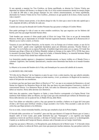 75
Si uno aprende a manejar los Tres Cerebros, en forma equilibrada, se ahorran los Valores Vitales que
depositan los Señores del Karma y se alarga la vida. En el Asia existen monasterios donde los monjes llegan
a la edad de 300 años o más porque manejan los tres valores armoniosamente, en forma equilibrada,
ahorrando los Valores Vitales de los Tres Cerebros. ¿Entonces en qué queda lo de la hora y fecha exacta de
vida o muerte?.
Si agota los Valores muere pronto, si los ahorra alarga la vida. Es claro que a unos le dan más capital que a
otros, depende del debe y del haber de cada uno.
Cuando uno cree que ha abusado del Cerebro Pensante hay que poner a trabajar el Cerebro Motor.
Para poder prolongar la vida al estar en estos estudios esotéricos, hay que negociar con los Señores del
Karma, pero hay que pagar haciendo buenas obras.
Todo hombre que encarna el Alma puede pedir el Elixir de Larga Vida. Este es un gas de inmaculada
blancura. Dicho gas es depositado en el Fondo Vital del organismo humano. Después de la Resurrección el
Maestro ya no vuelve a morir, es Eterno.
Tenemos el caso del Maestro Paracelso, no ha muerto, vive en Europa con el mismo cuerpo, es uno de los
que "tragó tierra", quedó como vagabundo haciéndose pasar por diferentes personas. Nicolás Flamel, el
Iniciado, vive en la India con su esposa Perenelle, él también tragó tierra junto con su esposa. El Conde San
Germain que dirige el Rayo de la Política Mundial, trabajó en Europa en los siglos XVI y XVIII, hace poco
lo encontró Giovanni Papini. El Cristo Yogui de la India, el Inmortal Babaji y su inmortal hermana Mataji
viven con su Cuerpo Físico desde hace millones de años.
Los Inmortales pueden aparecer y desaparecer instantáneamente, se hacen visibles en el Mundo Físico a
voluntad. Cagliostro, San Germán, Quetzalcoatl y muchos otros Inmortales han hecho en el mundo Grandes
Obras.
La Muerte es la corona del Sendero de la Vida, está formada por los cascos del caballo de la muerte.
LA MUERTE DEL INICIADO
"El Libro de los Muertos" de los Egipcios es para los que viven y están muertos, hay que saberlo entender,
trata de los Difuntos Iniciados que aunque ya están muertos, viven: ya entraron a la Región de los muertos y
salen al Sol para dar sus enseñanzas.
Lo primero que hay que hacer para Morir es Disolver el "Yo", eso que es un conjunto de Demonios y al cual
llaman los Egipcios los Demonios Rojos de Seth. Hay que hacer eso para despertar Conciencia y recibir el
conocimiento directo. Los Demonios Rojos de Seth, son todos los Demonios que tenemos, es Satán, éstos
deben ser muertos. Horus debe derrotar esos Demonios.
Seth tiene dos aspectos, como Negativo es Satán y como Positivo corresponde a la Espina Dorsal. Este
tenebroso Seth Satánico debe ser Muerto; ese Ego Lunar que está constituido por millares de Demonios que
Horus debe derrotar con la ayuda de Isis, la Madre Divina, debe Morir.
Esos Yoes deben ser reducidos a polvo y hay que quemar las semillas y bañarse en el agua del Leteo para
olvidar y del Eunoe para fortificar virtudes y luego ascender a los Cielos. Para ascender a cada uno de los
cielos hay que Bajar primero a los Infiernos.
Eso no es todo, vienen tremendas batallas, esto hay que estudiarlo al pie de la Pistis-Sophia.
El Iniciado debe convertirse en "cocodrilo", para esto hay que destruir el Cuerpo de Deseos que es Lunar y
después subir al Cielo Lunar; para poder destruirlo hay que "Sumergirse" y eso significa una bajada
espantosa a través de sacrificios enormes, y ahí deja el Cuerpo Lunar que poco a poco se va desintegrando.
Cuando ya se deshizo del Cuerpo de Deseos, entonces sale el Iniciado con su Cuerpo Astral Solar.
Luego hay que pasar a Mercurio, a la Decapitación, para deshacerse de la Mente Lunar. Y el Iniciado clama
pidiendo su cabeza, la cabeza de Osiris, pero tiene que pasar por muchas matanzas, hay que pelear contra los
 