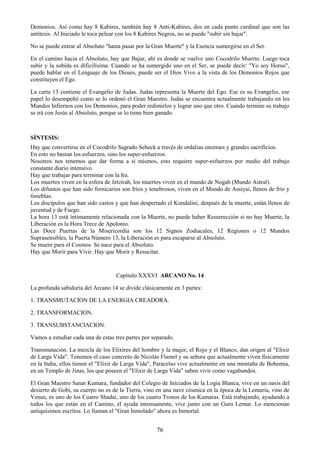 76
Demonios. Así como hay 8 Kabires, también hay 8 Anti-Kabires, dos en cada punto cardinal que son las
antítesis. Al Iniciado le toca pelear con los 8 Kabires Negros, no se puede "subir sin bajar".
No se puede entrar al Absoluto "hasta pasar por la Gran Muerte" y la Esencia sumergirse en el Ser.
En el camino hacia el Absoluto, hay que Bajar, ahí es donde se vuelve uno Cocodrilo Muerto. Luego toca
subir y la subida es dificilísima. Cuando se ha sumergido uno en el Ser, se puede decir: "Yo soy Horus",
puede hablar en el Lenguaje de los Dioses, puede ser el Dios Vivo a la vista de los Demonios Rojos que
constituyen el Ego.
La carta 13 contiene el Evangelio de Judas. Judas representa la Muerte del Ego. Ese es su Evangelio, ese
papel lo desempeñó como se lo ordenó el Gran Maestro. Judas se encuentra actualmente trabajando en los
Mundos Infiernos con los Demonios, para poder redimirlos y lograr uno que otro. Cuando termine su trabajo
se irá con Jesús al Absoluto, porque se lo tiene bien ganado.
SÍNTESIS:
Hay que convertirse en el Cocodrilo Sagrado Sebeck a través de ordalias enormes y grandes sacrificios.
En esto no bastan los esfuerzos, sino los super-esfuerzos.
Nosotros nos tenemos que dar forma a sí mismos, esto requiere super-esfuerzos por medio del trabajo
constante diario intensivo.
Hay que trabajar para terminar con la Ira.
Los muertos viven en la esfera de Jetzirah, los muertos viven en el mundo de Nogah (Mundo Astral).
Los difuntos que han sido fornicarios son fríos y tenebrosos, viven en el Mundo de Assiyai, llenos de frío y
tinieblas.
Los discípulos que han sido castos y que han despertado el Kundalini, después de la muerte, están llenos de
juventud y de Fuego.
La hora 13 está íntimamente relacionada con la Muerte, no puede haber Resurrección si no hay Muerte, la
Liberación es la Hora Trece de Apolonio.
Las Doce Puertas de la Misericordia son los 12 Signos Zodiacales, 12 Regiones o 12 Mundos
Suprasensibles, la Puerta Número 13, la Liberación es para escaparse al Absoluto.
Se muere para el Cosmos. Se nace para el Absoluto.
Hay que Morir para Vivir. Hay que Morir y Resucitar.
Capítulo XXXVI ARCANO No. 14
La profunda sabiduría del Arcano 14 se divide clásicamente en 3 partes:
1. TRANSMUTACION DE LA ENERGIA CREADORA.
2. TRANSFORMACION.
3. TRANSUBSTANCIACION.
Vamos a estudiar cada una de estas tres partes por separado.
Transmutación. La mezcla de los Elixires del hombre y la mujer, el Rojo y el Blanco, dan origen al "Elixir
de Larga Vida". Tenemos el caso concreto de Nicolás Flamel y su señora que actualmente viven físicamente
en la India, ellos tienen el "Elixir de Larga Vida", Paracelso vive actualmente en una montaña de Bohemia,
en un Templo de Jinas, los que poseen el "Elixir de Larga Vida" saben vivir como vagabundos.
El Gran Maestro Sanat Kumara, fundador del Colegio de Iniciados de la Logia Blanca, vive en un oasis del
desierto de Gobi, su cuerpo no es de la Tierra, vino en una nave cósmica en la época de la Lemuria, vino de
Venus, es uno de los Cuatro Shadai, uno de los cuatro Tronos de los Kumaras. Está trabajando, ayudando a
todos los que están en el Camino, él ayuda intensamente, vive junto con un Guru Lemur. Lo mencionan
antiquísimos escritos. Lo llaman el "Gran Inmolado" ahora es Inmortal.
 