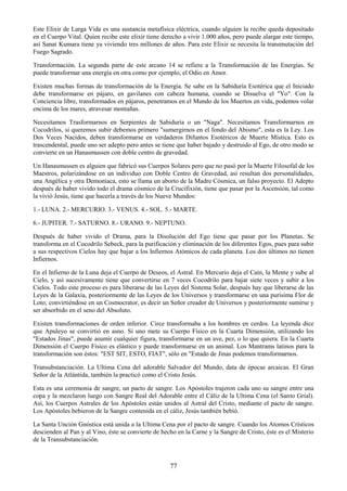 77
Este Elixir de Larga Vida es una sustancia metafísica eléctrica, cuando alguien la recibe queda depositado
en el Cuerpo Vital. Quien recibe este elixir tiene derecho a vivir 1.000 años, pero puede alargar este tiempo,
así Sanat Kumara tiene ya viviendo tres millones de años. Para este Elixir se necesita la transmutación del
Fuego Sagrado.
Transformación. La segunda parte de este arcano 14 se refiere a la Transformación de las Energías. Se
puede transformar una energía en otra como por ejemplo, el Odio en Amor.
Existen muchas formas de transformación de la Energía. Se sabe en la Sabiduría Esotérica que el Iniciado
debe transformarse en pájaro, en gavilanes con cabeza humana, cuando se Disuelva el "Yo". Con la
Conciencia libre, transformados en pájaros, penetramos en el Mundo de los Muertos en vida, podemos volar
encima de los mares, atravesar montañas.
Necesitamos Trasformarnos en Serpientes de Sabiduría o un "Naga". Necesitamos Transformarnos en
Cocodrilos, si queremos subir debemos primero "sumergirnos en el fondo del Abismo", esta es la Ley. Los
Dos Veces Nacidos, deben transformarse en verdaderos Difuntos Esotéricos de Muerte Mística. Esto es
trascendental, puede uno ser adepto pero antes se tiene que haber bajado y destruido al Ego, de otro modo se
convierte en un Hanasmussen con doble centro de gravedad.
Un Hanasmussen es alguien que fabricó sus Cuerpos Solares pero que no pasó por la Muerte Filosofal de los
Maestros, polarizándose en un individuo con Doble Centro de Gravedad, así resultan dos personalidades,
una Angélica y otra Demoníaca, esto se llama un aborto de la Madre Cósmica, un falso proyecto. El Adepto
después de haber vivido todo el drama cósmico de la Crucifixión, tiene que pasar por la Ascensión, tal como
la vivió Jesús, tiene que hacerla a través de los Nueve Mundos:
1.- LUNA. 2.- MERCURIO. 3.- VENUS. 4.- SOL. 5.- MARTE.
6.- JUPITER. 7.- SATURNO. 8.- URANO. 9.- NEPTUNO.
Después de haber vivido el Drama, para la Disolución del Ego tiene que pasar por los Planetas. Se
transforma en el Cocodrilo Sebeck, para la purificación y eliminación de los diferentes Egos, pues para subir
a sus respectivos Cielos hay que bajar a los Infiernos Atómicos de cada planeta. Los dos últimos no tienen
Infiernos.
En el Infierno de la Luna deja el Cuerpo de Deseos, el Astral. En Mercurio deja el Caín, la Mente y sube al
Cielo, y así sucesivamente tiene que convertirse en 7 veces Cocodrilo para bajar siete veces y subir a los
Cielos. Todo este proceso es para liberarse de las Leyes del Sistema Solar, después hay que liberarse de las
Leyes de la Galaxia, posteriormente de las Leyes de los Universos y transformarse en una purísima Flor de
Loto; convirtiéndose en un Cosmocrator, es decir un Señor creador de Universos y posteriormente sumirse y
ser absorbido en el seno del Absoluto.
Existen transformaciones de orden inferior. Circe transformaba a los hombres en cerdos. La leyenda dice
que Apuleyo se convirtió en asno. Si uno mete su Cuerpo Físico en la Cuarta Dimensión, utilizando los
"Estados Jinas", puede asumir cualquier figura, transformarse en un ave, pez, o lo que quiera. En la Cuarta
Dimensión el Cuerpo Físico es elástico y puede transformarse en un animal. Los Mantrams latinos para la
transformación son éstos: "EST SIT, ESTO, FIAT", sólo en "Estado de Jinas podemos transformarnos.
Transubstanciación. La Ultima Cena del adorable Salvador del Mundo, data de épocas arcaicas. El Gran
Señor de la Atlántida, también la practicó como el Cristo Jesús.
Esta es una ceremonia de sangre, un pacto de sangre. Los Apóstoles trajeron cada uno su sangre entre una
copa y la mezclaron luego con Sangre Real del Adorable entre el Cáliz de la Ultima Cena (el Santo Grial).
Así, los Cuerpos Astrales de los Apóstoles están unidos al Astral del Cristo, mediante el pacto de sangre.
Los Apóstoles bebieron de la Sangre contenida en el cáliz, Jesús también bebió.
La Santa Unción Gnóstica está unida a la Ultima Cena por el pacto de sangre. Cuando los Atomos Crísticos
descienden al Pan y al Vino, éste se convierte de hecho en la Carne y la Sangre de Cristo, éste es el Misterio
de la Transubstanciación.
 