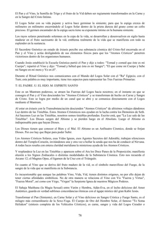 78
El Pan y el Vino, la Semilla de Trigo y el fruto de la Vid deben ser regiamente transformados en la Carne y
en la Sangre del Cristo Intimo.
El Logos Solar con su vida pujante y activa hace germinar la simiente; para que la espiga crezca de
milímetro en milímetro encerrándole al Logos Solar dentro de la prieta dureza del grano como un cofre
precioso. El germen encantador de la espiga sacra tiene su exponente íntimo en la humana simiente.
Los rayos solares penetrando solemnes en la cepa de la vida, se desarrollan y desenvuelven en sigilo hasta
madurar en el fruto sacrosanto de la vid, emblema realmente de la vida que se manifiesta con todo su
esplendor en la sustancia.
El Sacerdote Gnóstico en estado de éxtasis percibe esa substancia cósmica del Cristo-Sol encerrada en el
Pan y el Vino y actúa desligándola de sus elementos físicos para que los "Atomos Crísticos" penetren
victoriosos dentro de los organismos humanos.
Cuando Jesús estableció la Escuela Gnóstica partió el Pan y dijo a todos: "Tomad y comed que éste es mi
Cuerpo"; repartió el Vino y dijo: "Tomad y bebed que ésta es mi Sangre"; "El que come mi Cuerpo y bebe
mi Sangre en mí mora y Yo en él".
Durante el Ritual Gnóstico nos comunicamos con el Mundo del Logos Solar con el "Ra" Egipcio, con el
Tum; esta palabra es muy importante, tiene tres aspectos para representar las Tres Fuerzas Primarias:
T: EL PADRE. U: EL HIJO. M: ESPIRITU SANTO
Este es un Mantram poderoso, se atraen las Fuerzas del Logos hacia nosotros; en el instante en que se
consagra el Pan y el Vino descienden los "Atomos Crísticos" y se transforman de hecho en Carne y Sangre
de Cristo. Esto se logra por medio de un canal que se abre y se comunica directamente con el Logos
mediante el Mantram.
Al estar en éxtasis con la Transubstanciación descienden "Atomos Crísticos" de altísimos voltajes dándonos
Luz dentro de las Tinieblas. Estos Atomos Crístonicos nos ayudan en la lucha contra los Demonios de Seth.
Así hacemos Luz en las Tinieblas, nosotros somos tinieblas profundas. Escrito está, que "La Luz sale de las
Tinieblas". Los Dioses surgen del Abismo y se pierden luego en el Absoluto. Luego el Abismo es
indispensable para que hayan Dioses.
Los Dioses tienen que conocer el Bien y el Mal. El Abismo es un Anfiteatro Cósmico, donde se forjan
Dioses. Por eso hay que Bajar para poder Subir.
Los Atomos Crísticos Solares, esas Vidas Igneas, esos Agentes Secretos del Adorable, trabajan silenciosos
dentro del Templo-Corazón, invitándonos una y otra vez a hollar la senda que nos ha de conducir al Nirvana.
A todas luces resalta con entera claridad meridiana la misteriosa ayuda de los Atomos Crísticos.
Y resplandece la Luz en las Tinieblas y aparecen sobre el Ara los Doce Panes de la Proposición; manifiesta
alusión a los Signos Zodiacales o distintas modalidades de la Substancia Cósmica. Esto nos recuerda el
Arcano 12; el Magnus Opus, el ligamen de la Cruz con el Triángulo.
En cuanto al Vino que se deriva del fruto maduro de la vid, es el símbolo maravilloso del Fuego, de la
sangre de la vida que se manifiesta en la Substancia.
Es incuestionable que aunque las palabras Vino, Vida, Vid, tienen distintos orígenes, no por ello dejan de
tener ciertas afinidades simbólicas. No de otra manera se relaciona el Vino con Vis "Fuerza y Virtus",
"Fuerza Moral", así como con Virgo, "Virgen" la Serpiente Ignea de nuestros Mágicos Poderes.
El Sahaja Maithuna (la Magia Sexual) entre Varón y Hembra, Adán-Eva, en el lecho delicioso del Amor
Auténtico, guarda en verdad sublimes concordancias rítmicas con el ágape místico del gran Kabir Jesús.
Transformar el Pan (Simiente), en Carne Solar y el Vino delicioso en Sangre Crística y Fuego Santo, es el
milagro más extraordinario de la Sexo-Yoga. El Cuerpo de Oro del Hombre Solar, el famoso "To Soma
Heliakon" (síntesis completa de los Vehículos Crísticos), es carne, sangre y vida del Logos Creador o
 