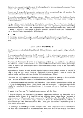 79
Demiurgo. La viviente cristalización secreta de la Energía Sexual en la resplandeciente forma de ese Cuerpo
Glorioso sólo es posible con la Magia Amorosa.
Einstein, una de las grandes lumbreras del intelecto, escribió un sabio postulado que a la letra dice: "La
masa se transforma en energía. La energía se transforma en masa".
Es ostensible que mediante el Sahaja Maithuna podemos y debemos transformar el Ens Seminis en Energía.
Transformar el Pan en Carne y al Vino en Sangre real, Fuego Viviente y Filosofal, es realizar el milagro de
la Transubstanciación.
Hay que sublimar nuestra Energía Sexual al Corazón. La comunión del Pan y el Vino, tienen el poder de
sublimar la Energía Sexual al corazón. Podemos poner un pan y una copa de vino junto a nuestro lecho y
después de trabajar en el Arcano A.Z.F., orar y bendecir el pan y el vino, luego comer el pan y beber el vino.
El Arcano 14 convierte el Pan y el Vino en la Sangre del Cristo, con este Arcano se carga el Pan y el Vino
con los Atomos Crísticos que descienden del Sol Central.
SÍNTESIS:
El Maestro que renuncia al Nirvana por amor a la humanidad, es confirmado tres veces Honrado.
El Maestro que renuncia al Nirvana para quedarse en el Mundo Físico tiene que pedir el Elixir de Larga
Vida.
Capítulo XXXVII ARCANO No. 15
Este Arcano corresponde a Satán del cual habla la Biblia, al Seth en su aspecto negativo del que hablan los
Egipcios.
Si descomponemos kabalísticamente el No. 15, tenemos 1 + 5 = 6, ya sabemos que el seis en sí mismo es el
Sexo, esto significa que en el Sexo está la mayor fuerza que puede liberar al hombre, pero también la mayor
fuerza que puede esclavizarlo.
Recordemos la "Constelación de Orión" de los Egipcios; es evidente que esta constelación está gobernada
por 12 Grandes Maestros, esotéricamente se dice que esos 12 Maestros se dan la mano entre sí, pero siempre
falta el 6o. significa que "para llegar a la Auto-Realización se necesita rasgar el Velo de Isis" o sea el Velo
Adámico Sexual.
Sólo liberándose del Sexo en forma absoluta, se puede llegar a la Liberación Final. Lo malo en todo esto es
como el dicho que dice: "querer ensillar el caballo antes de tenerlo"; es decir, todas las escuelas que
predican que hay que liberarse del Sexo sin haber fabricado los Cuerpos Solares.
Primero hay que Fabricar los Cuerpos Solares y después hay que renunciar al Sexo, ese es el derecho de las
cosas y las cosas del derecho. Primero es lo Animal y después lo Espiritual, en el trabajo.
La Constelación de Orión tiene influencia marcada sobre la Estrella Atómica que guía nuestro interior, que
es el Ain Soph Paranispana, nuestra Estrella Intima, como dijo un Maestro: "Levanto mis ojos sobre las
estrellas las cuales han de llegar en mi auxilio, pero yo siempre me guío por mi Estrella que llevo en mi
interior".
El Arcano 15 del Tarot es el "Yo Pluralizado", esotéricamente se le dice Satán.
El signo del Infinito es muy importante, le corresponden 8 Kabires que gobiernan toda la Creación, toda la
Naturaleza, son los Rectores de la Vida Universal que gobiernan nuestro planeta Tierra. Pero tienen su
antítesis que son los 8 Jerarcas de la Logia Negra o sea los 8 Anti-Kabires, 2 al Oriente, 2 al Occidente, 2 al
Norte y 2 al Sur. Los mencionamos porque pertenecen al Arcano 15, al Tiphón Bafometo, al Satán. El
esoterista tiene que saber defenderse de esos Ocho Kabires, para eso están las Conjuraciones y todo el
esoterismo de la Alta Magia.
Los que trabajan en la Alta Magia necesitan protegerse con el Círculo Mágico; saber usar la Víbora Sagrada
con la que huyen los tenebrosos; los antiguos Egipcios la proyectaban por el corazón. Hay que saber invocar
 