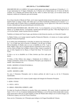 8
ARCANO No. 3 "LA EMPERATRIZ"
DESCRIPCIÓN DE LA LAMINA: En la parte central aparece una mujer coronada por 12 Estrellas (1 + 2 =
3) que representan los 12 Signos Zodiacales, las 12 Puertas de la Ciudad Santa, las 12 Llaves de Basilio
Valentín, los 12 Mundos del Sistema Solar de Ors. Sobre su cabeza una Copa y en la misma asoma una
Serpiente, símbolo de la Maestría, que está levantada.
En su brazo derecho el Báculo de Poder, con la mano izquierda intenta alcanzar la paloma que representa el
Espíritu Santo su ropaje es Solar, todo indica que es el Alma Cristificada, productos de los Arcanos 1 y 2.
Está sentada sobre la Piedra Cúbica ya trabajada perfectamente. En las Aguas de la Vida está la Luna bajo
los pies, indicando que hay que pisotearla para convertirla en Sol.
SIGNIFICADO ESOTÉRICO DEL ARCANO: El No. 3 es La Emperatriz, es La Luz Divina, la Luz en sí
misma, es "La Madre Divina". Corresponde a aquella parte del Génesis que dice: "Dios Dijo Hágase la Luz
y la Luz fue Hecha", desde el primer día de la creación.
También es el número del Tercer Logos, que domina en toda forma de creación, es el ritmo del Creador.
La Madre Celeste, en el campo material significa Producción Material, y lo mismo en el campo espiritual
significa Producción Espiritual.
Si se analiza más profundamente se descubre un aspecto muy interesante, el
No. 1 es el Padre que está en Secreto, la Mónada, y de ahí nace la Madre
Divina Kundalini, la Duada; ésta a su vez se desdobla en el No. 3 que es
Padre, Madre e Hijo, éste es el Espíritu Divino e Inmortal de cada viviente, y
los tres, Osiris el Padre, Isis la Madre y Horus el Hijo, vienen a constituir lo
que el Libro Sagrado de los Mayas, el Popol-Vuh llama "El Corazón del
Cielo".
El Hijo a su vez se desdobla en el Alma Anímica que lleva cada quien
dentro.
El Zohar, el libro Hebreo más antiguo y fundamento de la Kábala y el
Antiguo Testamento, insiste en los 3 Elementos Principios, que componen el
mundo. Tales elementos son:
SCHIN - SIGNIFICA FUEGO EN KÁBALA
MEN - SIGNIFICA AGUA
ALEPH - SIGNIFICA AIRE
En estos 3 Elementos Principales está la síntesis perfecta de todo lo que es, de los 4 Elementos
manifestados.
El poderoso Mantram I.A.O. resume el poder mágico del triángulo de Elementos Principios.
I - IGNIS - FUEGO
A - AGUA - AGUA
O - ORIGO - PRINCIPIO, ESPIRITU, AIRE
En todas las Escuelas de Misterios no pueden faltar estos mantrams. Ahí vamos viendo el esoterismo del
Santo 3. El I. A. O. es el mantram fundamental del Maithuna, es en la Novena Esfera donde debe resonar,
quien quiera hacer subir por el canal medular el Alma del Mundo debe trabajar con el Azufre (Fuego), con
el Mercurio (Agua) y con la Sal (Tierra Filosófica).
Estos son los 3 Elementos, los 3 Principios para trabajar en la Fragua Encendida de Vulcano.
 