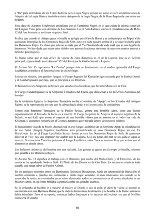 80
a "Ra" para defenderse de los 8 Anti-Kabires de la Logia Negra, porque así como existen cristalizaciones de
Adeptos de la Logia Blanca, también existen Adeptos de la Logia Negra, de la Mano Izquierda con todos sus
poderes.
Esta clase de Adeptos Tenebrosos cristalizan con el Tantrismo Negro, en el que existe la misma conexión
del Lingam Yoni, pero con derrame de Ens-Seminis. Los 8 Anti-Kabires son las 8 cristalizaciones de H-Si-
12 del Ens Seminis en su forma negativa, fatal.
Se dice que cuando el Adepto gana la batalla se refugia en el Ojo de Horus y es cubierto por un Triple Velo
quedando protegido de los Demonios Rojos de Seth, éstos ya nada pueden contra él y se hace invisible para
los Demonios Rojos. Es claro que esto no es más que el Yo Pluralizado de cada cual que es una legión de
demonios. No hay duda que todos estos diablos son personificaciones vivientes de nuestros propios errores y
defectos psicológicos.
Es bueno saber que el más difícil de vencer de estos demonios es el de la Lujuria, éste es el defecto
principal, representado en el Arcano "15" del Tarot por la Pasión Sexual o Lujuria.
El Arcano No. 15 representa "La Pasión" porque ésta se fundamenta en el modus operandis del Fuego
Luciférico, constituye el funcionalismo de dicho fuego.
Existen en síntesis, dos grandes Fuegos: el Fuego Sagrado del Kundalini que asciende por la Espina Dorsal
y el Kundartiguador que baja, que se precipita a los Infiernos.
El Kundalini es la Serpiente de bronce que sanaba a los Israelitas, que levantó Moisés en la Vara.
El Fuego Kundartiguador es la Serpiente Tentadora del Edem, que desciende a los Infiernos Atómicos del
hombre.
En la sabiduría Egipcia, la Serpiente Tentadora recibe el nombre de "Apep"; en los Rituales del Antiguo
Egipto, se la representaba en cera con la cabeza hacia abajo y así exorcizaba, la conjuraban.
Contra esta Serpiente Tentadora de la Pasión Sexual, contra esta horrible Apep, tiene que luchar
espantosamente el Iniciado, la lucha es a muerte. El Fuego Negativo de Apep es el aspecto negativo de la
Prakriti, o sea Kalí, que asume el aspecto de una horrible víbora que se arrastra en el lodo (ver vida de
Krishna), si queremos vencerla en el Cosmos, tenemos que vencerla dentro de nosotros mismos.
El fundamento vivo de la Pasión Animal está en ese Fuego Luciférico de la Serpiente Apep, la cristalización
de ese Fohat (Fuego) Negativo Luciférico, está personificada en esos Demonios Rojos, en ese Yo
Pluralizado. Es en el Fuego Luciférico Sexual donde existen los Demonios Rojos de Seth. Si queremos
disolver el "Yo" hay que empezar por acabar con la Lujuria. Si a los peces del mar se les quita el agua se
mueren; Si a nuestros Yoes les quitamos el Fuego Luciférico, estos Yoes se mueren. Hay que acabar con el
alimento en donde viven.
Los Infiernos Atómicos del hombre son una realidad. Las guerras se ganan en el campo de batalla, tenemos
que ganarla a los Demonios Rojos.
El Arcano No. 15 significa el trabajo con el Demonio, por medio del Phalo-Osiris y el Utero-Isis, de los
cuales se ha apoderado Satán o Seth. El Phalo de los Dioses es de Oro Puro. Es necesario erradicar todo
aquello que tenga sabor de Pasión Animal.
En los antiguos misterios entre los Iluminados Gnósticos-Rosacruces, había un ceremonial de Iniciación; el
neófito sometido a pruebas era conducido a cierto lugar vendado; lo más interesante era cuando se le
arrancaba la venda, se encontraba en un salón iluminado, todos se encontraban en el centro alrededor de un
Macho Cabrío, en su frente brillaba la pentalfa entre sus grandes cuernos.
Se le ordenaba al Neófito ir a besarle el trasero al Diablo o sea la cola; al darle la vuelta al animal se
encontraba con una Hermosa Dama, que le daba la bienvenida, lo abrazaba y le besaba en la frente, entonces
había triunfado. Pero si se oponía, entonces había fracasado y lo sacaban del recinto, sin que el Neófito
conociera el secreto.
 
