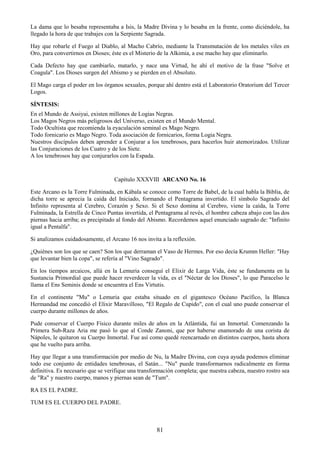 81
La dama que lo besaba representaba a Isis, la Madre Divina y lo besaba en la frente, como diciéndole, ha
llegado la hora de que trabajes con la Serpiente Sagrada.
Hay que robarle el Fuego al Diablo, al Macho Cabrío, mediante la Transmutación de los metales viles en
Oro, para convertirnos en Dioses; éste es el Misterio de la Alkimia, a ese macho hay que eliminarlo.
Cada Defecto hay que cambiarlo, matarlo, y nace una Virtud, he ahí el motivo de la frase "Solve et
Coagula". Los Dioses surgen del Abismo y se pierden en el Absoluto.
El Mago carga el poder en los órganos sexuales, porque ahí dentro está el Laboratorio Oratorium del Tercer
Logos.
SÍNTESIS:
En el Mundo de Assiyai, existen millones de Logias Negras.
Los Magos Negros más peligrosos del Universo, existen en el Mundo Mental.
Todo Ocultista que recomienda la eyaculación seminal es Mago Negro.
Todo fornicario es Mago Negro. Toda asociación de fornicarios, forma Logia Negra.
Nuestros discípulos deben aprender a Conjurar a los tenebrosos, para hacerlos huir atemorizados. Utilizar
las Conjuraciones de los Cuatro y de los Siete.
A los tenebrosos hay que conjurarlos con la Espada.
Capítulo XXXVIII ARCANO No. 16
Este Arcano es la Torre Fulminada, en Kábala se conoce como Torre de Babel, de la cual habla la Biblia, de
dicha torre se aprecia la caída del Iniciado, formando el Pentagrama invertido. El símbolo Sagrado del
Infinito representa al Cerebro, Corazón y Sexo. Si el Sexo domina al Cerebro, viene la caída, la Torre
Fulminada, la Estrella de Cinco Puntas invertida, el Pentagrama al revés, el hombre cabeza abajo con las dos
piernas hacia arriba; es precipitado al fondo del Abismo. Recordemos aquel enunciado sagrado de: "Infinito
igual a Pentalfa".
Si analizamos cuidadosamente, el Arcano 16 nos invita a la reflexión.
¿Quiénes son los que se caen? Son los que derraman el Vaso de Hermes. Por eso decía Krumm Heller: "Hay
que levantar bien la copa", se refería al "Vino Sagrado".
En los tiempos arcaicos, allá en la Lemuria conseguí el Elixir de Larga Vida, éste se fundamenta en la
Sustancia Primordial que puede hacer reverdecer la vida, es el "Néctar de los Dioses", lo que Paracelso le
llama el Ens Seminis donde se encuentra el Ens Virtutis.
En el continente "Mu" o Lemuria que estaba situado en el gigantesco Océano Pacífico, la Blanca
Hermandad me concedió el Elixir Maravilloso, "El Regalo de Cupido", con el cual uno puede conservar el
cuerpo durante millones de años.
Pude conservar el Cuerpo Físico durante miles de años en la Atlántida, fui un Inmortal. Comenzando la
Primera Sub-Raza Aria me pasó lo que al Conde Zanoni, que por haberse enamorado de una corista de
Nápoles, le quitaron su Cuerpo Inmortal. Fue así como quedé reencarnado en distintos cuerpos, hasta ahora
que he vuelto para arriba.
Hay que llegar a una transformación por medio de Nu, la Madre Divina, con cuya ayuda podemos eliminar
todo ese conjunto de entidades tenebrosas, el Satán... "Nu" puede transformarnos radicalmente en forma
definitiva. Es necesario que se verifique una transformación completa; que nuestra cabeza, nuestro rostro sea
de "Ra" y nuestro cuerpo, manos y piernas sean de "Tum".
RA ES EL PADRE.
TUM ES EL CUERPO DEL PADRE.
 