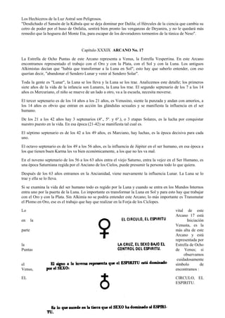 83
Los Hechiceros de la Luz Astral son Peligrosos.
"Desdichado el Sansón de la Kábala que se deja dominar por Dalila; el Hércules de la ciencia que cambia su
cetro de poder por el huso de Onfalia, sentirá bien pronto las venganzas de Deyanira, y no le quedará más
remedio que la hoguera del Monte Eta, para escapar de los devoradores tormentos de la túnica de Neso".
Capítulo XXXIX ARCANO No. 17
La Estrella de Ocho Puntas de este Arcano representa a Venus, la Estrella Vespertina. En este Arcano
encontramos representado el trabajo con el Oro y con la Plata, con el Sol y con la Luna. Los antiguos
Alkimistas decían que "había que transformar a la Luna en Sol"; esto hay que saberlo entender, con eso
querían decir, "abandonar el Sendero Lunar y venir al Sendero Solar".
Toda la gente es "Lunar", la Luna se los lleva y la Luna se los trae. Analicemos este detalle; los primeros
siete años de la vida de la infancia son Lunares, la Luna los trae. El segundo septenario de los 7 a los 14
años es Mercuriano, el niño se mueve de un lado a otro, va a la escuela, necesita moverse.
El tercer septenario es de los 14 años a los 21 años, es Venusino, siente la punzada y andan con amoríos, a
los 14 años es obvio que entran en acción las glándulas sexuales y se manifiesta la influencia en el ser
humano.
De los 21 a los 42 años hay 3 septenarios (4º., 5º. y 6º.), o 3 etapas Solares, es la lucha por conquistar
nuestro puesto en la vida. En esa época (21-42) se manifiesta tal cual es.
El séptimo septenario es de los 42 a los 49 años, es Marciano, hay luchas, es la época decisiva para cada
uno.
El octavo septenario es de los 49 a los 56 años, es la influencia de Júpiter en el ser humano, en esa época a
los que tienen buen Karma les va bien económicamente, a los que no les va mal.
En el noveno septenario de los 56 a los 63 años entra el viejo Saturno, entra la vejez en el Ser Humano, es
una época Saturniana regida por el Anciano de los Cielos, puede presumir la persona todo lo que quiera.
Después de los 63 años entramos en la Ancianidad, viene nuevamente la influencia Lunar. La Luna se lo
trae y ella se lo lleva.
Si se examina la vida del ser humano todo es regido por la Luna y cuando se entra en los Mundos Internos
entra uno por la puerta de la Luna. Lo importante es transformar la Luna en Sol y para esto hay que trabajar
con el Oro y con la Plata. Sin Alkimia no se podría entender este Arcano; lo más importante es Transmutar
el Plomo en Oro, ese es el trabajo que hay que realizar en la Forja de los Cíclopes.
Lo vital de este
Arcano 17 está
en la Iniciación
Venusta, es la
parte más alta de este
Arcano y está
representada por
la Estrella de Ocho
Puntas de Venus; si
observamos
cuidadosamente
el símbolo de
Venus, encontramos :
EL CIRCULO, EL
ESPIRITU.
 