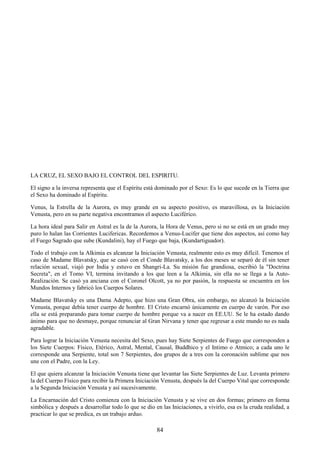 84
LA CRUZ, EL SEXO BAJO EL CONTROL DEL ESPIRITU.
El signo a la inversa representa que el Espíritu está dominado por el Sexo: Es lo que sucede en la Tierra que
el Sexo ha dominado al Espíritu.
Venus, la Estrella de la Aurora, es muy grande en su aspecto positivo, es maravillosa, es la Iniciación
Venusta, pero en su parte negativa encontramos el aspecto Luciférico.
La hora ideal para Salir en Astral es la de la Aurora, la Hora de Venus, pero si no se está en un grado muy
puro lo halan las Corrientes Lucifericas. Recordemos a Venus-Lucifer que tiene dos aspectos, así como hay
el Fuego Sagrado que sube (Kundalini), hay el Fuego que baja, (Kundartiguador).
Todo el trabajo con la Alkimia es alcanzar la Iniciación Venusta, realmente esto es muy difícil. Tenemos el
caso de Madame Blavatsky, que se casó con el Conde Blavatsky, a los dos meses se separó de él sin tener
relación sexual, viajó por India y estuvo en Shangri-La. Su misión fue grandiosa, escribió la "Doctrina
Secreta", en el Tomo VI, termina invitando a los que leen a la Alkimia, sin ella no se llega a la Auto-
Realización. Se casó ya anciana con el Coronel Olcott, ya no por pasión, la respuesta se encuentra en los
Mundos Internos y fabricó los Cuerpos Solares.
Madame Blavatsky es una Dama Adepto, que hizo una Gran Obra, sin embargo, no alcanzó la Iniciación
Venusta, porque debía tener cuerpo de hombre. El Cristo encarnó únicamente en cuerpo de varón. Por eso
ella se está preparando para tomar cuerpo de hombre porque va a nacer en EE.UU. Se le ha estado dando
ánimo para que no desmaye, porque renunciar al Gran Nirvana y tener que regresar a este mundo no es nada
agradable.
Para lograr la Iniciación Venusta necesita del Sexo, pues hay Siete Serpientes de Fuego que corresponden a
los Siete Cuerpos: Físico, Etérico, Astral, Mental, Causal, Buddhico y el Intimo o Atmico; a cada uno le
corresponde una Serpiente, total son 7 Serpientes, dos grupos de a tres con la coronación sublime que nos
une con el Padre, con la Ley.
El que quiera alcanzar la Iniciación Venusta tiene que levantar las Siete Serpientes de Luz. Levanta primero
la del Cuerpo Físico para recibir la Primera Iniciación Venusta, después la del Cuerpo Vital que corresponde
a la Segunda Iniciación Venusta y así sucesivamente.
La Encarnación del Cristo comienza con la Iniciación Venusta y se vive en dos formas; primero en forma
simbólica y después a desarrollar todo lo que se dio en las Iniciaciones, a vivirlo, esa es la cruda realidad, a
practicar lo que se predica, es un trabajo arduo.
 