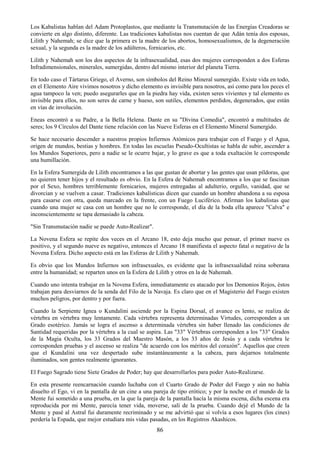 86
Los Kabalistas hablan del Adam Protoplastos, que mediante la Transmutación de las Energías Creadoras se
convierte en algo distinto, diferente. Las tradiciones kabalistas nos cuentan de que Adán tenía dos esposas,
Lilith y Nahemah; se dice que la primera es la madre de los abortos, homosexualismos, de la degeneración
sexual, y la segunda es la madre de los adúlteros, fornicarios, etc.
Lilith y Nahemah son los dos aspectos de la infrasexualidad, esas dos mujeres corresponden a dos Esferas
Infradimensionales, minerales, sumergidas, dentro del mismo interior del planeta Tierra.
En todo caso el Tártarus Griego, el Averno, son símbolos del Reino Mineral sumergido. Existe vida en todo,
en el Elemento Aire vivimos nosotros y dicho elemento es invisible para nosotros, así como para los peces el
agua tampoco la ven; puedo asegurarles que en la piedra hay vida, existen seres vivientes y tal elemento es
invisible para ellos, no son seres de carne y hueso, son sutiles, elementos perdidos, degenerados, que están
en vías de involución.
Eneas encontró a su Padre, a la Bella Helena. Dante en su "Divina Comedia", encontró a multitudes de
seres; los 9 Círculos del Dante tiene relación con las Nueve Esferas en el Elemento Mineral Sumergido.
Se hace necesario descender a nuestros propios Infiernos Atómicos para trabajar con el Fuego y el Agua,
origen de mundos, bestias y hombres. En todas las escuelas Pseudo-Ocultistas se habla de subir, ascender a
los Mundos Superiores, pero a nadie se le ocurre bajar, y lo grave es que a toda exaltación le corresponde
una humillación.
En la Esfera Sumergida de Lilith encontramos a las que gustan de abortar y las gentes que usan píldoras, que
no quieren tener hijos y el resultado es obvio. En la Esfera de Nahemah encontramos a los que se fascinan
por el Sexo, hombres terriblemente fornicarios, mujeres entregadas al adulterio, orgullo, vanidad, que se
divorcian y se vuelven a casar. Tradiciones kabalísticas dicen que cuando un hombre abandona a su esposa
para casarse con otra, queda marcado en la frente, con un Fuego Luciférico. Afirman los kabalistas que
cuando una mujer se casa con un hombre que no le corresponde, el día de la boda ella aparece "Calva" e
inconscientemente se tapa demasiado la cabeza.
"Sin Transmutación nadie se puede Auto-Realizar".
La Novena Esfera se repite dos veces en el Arcano 18, esto deja mucho que pensar, el primer nueve es
positivo, y el segundo nueve es negativo, entonces el Arcano 18 manifiesta el aspecto fatal o negativo de la
Novena Esfera. Dicho aspecto está en las Esferas de Lilith y Nahemah.
Es obvio que los Mundos Infiernos son infrasexuales, es evidente que la infrasexualidad reina soberana
entre la humanidad; se reparten unos en la Esfera de Lilith y otros en la de Nahemah.
Cuando uno intenta trabajar en la Novena Esfera, inmediatamente es atacado por los Demonios Rojos, éstos
trabajan para desviarnos de la senda del Filo de la Navaja. Es claro que en el Magisterio del Fuego existen
muchos peligros, por dentro y por fuera.
Cuando la Serpiente Ignea o Kundalini asciende por la Espina Dorsal, el avance es lento, se realiza de
vértebra en vértebra muy lentamente. Cada vértebra representa determinadas Virtudes, corresponden a un
Grado esotérico. Jamás se logra el ascenso a determinada vértebra sin haber llenado las condiciones de
Santidad requeridas por la vértebra a la cual se aspira. Las "33" Vértebras corresponden a los "33" Grados
de la Magia Oculta, los 33 Grados del Maestro Masón, a los 33 años de Jesús y a cada vértebra le
corresponden pruebas y el ascenso se realiza "de acuerdo con los méritos del corazón". Aquellos que creen
que el Kundalini una vez despertado sube instantáneamente a la cabeza, para dejarnos totalmente
iluminados, son gentes realmente ignorantes.
El Fuego Sagrado tiene Siete Grados de Poder; hay que desarrollarlos para poder Auto-Realizarse.
En esta presente reencarnación cuando luchaba con el Cuarto Grado de Poder del Fuego y aún no había
disuelto el Ego, vi en la pantalla de un cine a una pareja de tipo erótico; y por la noche en el mundo de la
Mente fui sometido a una prueba, en la que la pareja de la pantalla hacía la misma escena, dicha escena era
reproducida por mi Mente, parecía tener vida, moverse, salí de la prueba. Cuando dejé el Mundo de la
Mente y pasé al Astral fui duramente recriminado y se me advirtió que si volvía a esos lugares (los cines)
perdería la Espada, que mejor estudiara mis vidas pasadas, en los Registros Akashicos.
 