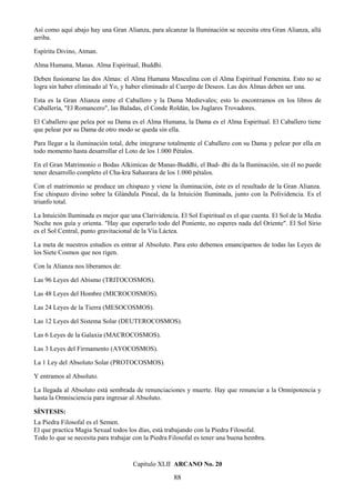 88
Así como aquí abajo hay una Gran Alianza, para alcanzar la Iluminación se necesita otra Gran Alianza, allá
arriba.
Espíritu Divino, Atman.
Alma Humana, Manas. Alma Espiritual, Buddhi.
Deben fusionarse las dos Almas: el Alma Humana Masculina con el Alma Espiritual Femenina. Esto no se
logra sin haber eliminado al Yo, y haber eliminado al Cuerpo de Deseos. Las dos Almas deben ser una.
Esta es la Gran Alianza entre el Caballero y la Dama Medievales; esto lo encontramos en los libros de
Caballería, "El Romancero", las Baladas, el Conde Roldán, los Juglares Trovadores.
El Caballero que pelea por su Dama es el Alma Humana, la Dama es el Alma Espiritual. El Caballero tiene
que pelear por su Dama de otro modo se queda sin ella.
Para llegar a la iluminación total, debe integrarse totalmente el Caballero con su Dama y pelear por ella en
todo momento hasta desarrollar el Loto de los 1.000 Pétalos.
En el Gran Matrimonio o Bodas Alkimicas de Manas-Buddhi, el Bud- dhi da la Iluminación, sin él no puede
tener desarrollo completo el Cha-kra Sahasrara de los 1.000 pétalos.
Con el matrimonio se produce un chispazo y viene la iluminación, éste es el resultado de la Gran Alianza.
Ese chispazo divino sobre la Glándula Pineal, da la Intuición Iluminada, junto con la Polividencia. Es el
triunfo total.
La Intuición Iluminada es mejor que una Clarividencia. El Sol Espiritual es el que cuenta. El Sol de la Media
Noche nos guía y orienta. "Hay que esperarlo todo del Poniente, no esperes nada del Oriente". El Sol Sirio
es el Sol Central, punto gravitacional de la Vía Láctea.
La meta de nuestros estudios es entrar al Absoluto. Para esto debemos emanciparnos de todas las Leyes de
los Siete Cosmos que nos rigen.
Con la Alianza nos liberamos de:
Las 96 Leyes del Abismo (TRITOCOSMOS).
Las 48 Leyes del Hombre (MICROCOSMOS).
Las 24 Leyes de la Tierra (MESOCOSMOS).
Las 12 Leyes del Sistema Solar (DEUTEROCOSMOS).
Las 6 Leyes de la Galaxia (MACROCOSMOS).
Las 3 Leyes del Firmamento (AYOCOSMOS).
La 1 Ley del Absoluto Solar (PROTOCOSMOS).
Y entramos al Absoluto.
La llegada al Absoluto está sembrada de renunciaciones y muerte. Hay que renunciar a la Omnipotencia y
hasta la Omnisciencia para ingresar al Absoluto.
SÍNTESIS:
La Piedra Filosofal es el Semen.
El que practica Magia Sexual todos los días, está trabajando con la Piedra Filosofal.
Todo lo que se necesita para trabajar con la Piedra Filosofal es tener una buena hembra.
Capítulo XLII ARCANO No. 20
 