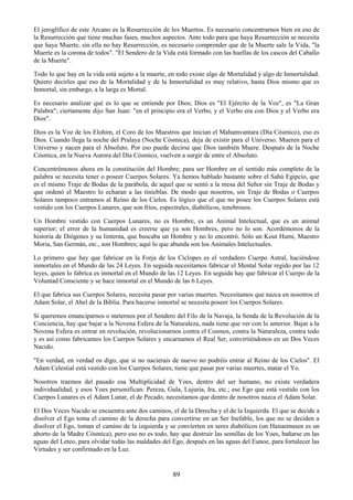 89
El jeroglífico de este Arcano es la Resurrección de los Muertos. Es necesario concentrarnos bien en eso de
la Resurrección que tiene muchas fases, muchos aspectos. Ante todo para que haya Resurrección se necesita
que haya Muerte, sin ella no hay Resurrección, es necesario comprender que de la Muerte sale la Vida, "la
Muerte es la corona de todos". "El Sendero de la Vida está formado con las huellas de los cascos del Caballo
de la Muerte".
Todo lo que hay en la vida está sujeto a la muerte, en todo existe algo de Mortalidad y algo de Inmortalidad.
Quiero decirles que eso de la Mortalidad y de la Inmortalidad es muy relativo, hasta Dios mismo que es
Inmortal, sin embargo, a la larga es Mortal.
Es necesario analizar qué es lo que se entiende por Dios; Dios es "El Ejército de la Voz", es "La Gran
Palabra"; ciertamente dijo San Juan: "en el principio era el Verbo, y el Verbo era con Dios y el Verbo era
Dios".
Dios es la Voz de los Elohim, el Coro de los Maestros que inician el Mahamvantara (Día Cósmico), eso es
Dios. Cuando llega la noche del Pralaya (Noche Cósmica), deja de existir para el Universo. Mueren para el
Universo y nacen para el Absoluto. Por eso puede decirse que Dios también Muere. Después de la Noche
Cósmica, en la Nueva Aurora del Día Cósmico, vuelven a surgir de entre el Absoluto.
Concentrémonos ahora en la constitución del Hombre; para ser Hombre en el sentido más completo de la
palabra se necesita tener o poseer Cuerpos Solares. Ya hemos hablado bastante sobre el Sahú Egipcio, que
es el mismo Traje de Bodas de la parábola, de aquel que se sentó a la mesa del Señor sin Traje de Bodas y
que ordenó el Maestro lo echaran a las tinieblas. De modo que nosotros, sin Traje de Bodas o Cuerpos
Solares tampoco entramos al Reino de los Cielos. Es lógico que el que no posee los Cuerpos Solares está
vestido con los Cuerpos Lunares, que son fríos, espectrales, diabólicos, tenebrosos.
Un Hombre vestido con Cuerpos Lunares, no es Hombre, es un Animal Intelectual, que es un animal
superior; el error de la humanidad es creerse que ya son Hombres, pero no lo son. Acordémonos de la
historia de Diógenes y su linterna, que buscaba un Hombre y no lo encontró. Sólo un Kout Humi, Maestro
Moria, San Germán, etc., son Hombres; aquí lo que abunda son los Animales Intelectuales.
Lo primero que hay que fabricar en la Forja de los Cíclopes es el verdadero Cuerpo Astral, haciéndose
inmortales en el Mundo de las 24 Leyes. En seguida necesitamos fabricar el Mental Solar regido por las 12
leyes, quien lo fabrica es inmortal en el Mundo de las 12 Leyes. En seguida hay que fabricar el Cuerpo de la
Voluntad Consciente y se hace inmortal en el Mundo de las 6 Leyes.
El que fabrica sus Cuerpos Solares, necesita pasar por varias muertes. Necesitamos que nazca en nosotros el
Adam Solar, el Abel de la Biblia. Para hacerse inmortal se necesita poseer los Cuerpos Solares.
Si queremos emanciparnos o meternos por el Sendero del Filo de la Navaja, la Senda de la Revolución de la
Conciencia, hay que bajar a la Novena Esfera de la Naturaleza, nada tiene que ver con lo anterior. Bajar a la
Novena Esfera es entrar en revolución, revolucionarnos contra el Cosmos, contra la Naturaleza, contra todo
y es así como fabricamos los Cuerpos Solares y encarnamos el Real Ser, convirtiéndonos en un Dos Veces
Nacido.
"En verdad, en verdad os digo, que si no nacierais de nuevo no podréis entrar al Reino de los Cielos". El
Adam Celestial está vestido con los Cuerpos Solares, tiene que pasar por varias muertes, matar el Yo.
Nosotros traemos del pasado esa Multiplicidad de Yoes, dentro del ser humano, no existe verdadera
individualidad, y esos Yoes personifican: Pereza, Gula, Lujuria, Ira, etc.; ese Ego que está vestido con los
Cuerpos Lunares es el Adam Lunar, el de Pecado, necesitamos que dentro de nosotros nazca el Adam Solar.
El Dos Veces Nacido se encuentra ante dos caminos, el de la Derecha y el de la Izquierda. El que se decide a
disolver el Ego toma el camino de la derecha para convertirse en un Ser Inefable, los que no se deciden a
disolver el Ego, toman el camino de la izquierda y se convierten en seres diabólicos (un Hanasmusen es un
aborto de la Madre Cósmica), pero eso no es todo, hay que destruir las semillas de los Yoes, bañarse en las
aguas del Leteo, para olvidar todas las maldades del Ego, después en las aguas del Eunoe, para fortalecer las
Virtudes y ser confirmado en la Luz.
 