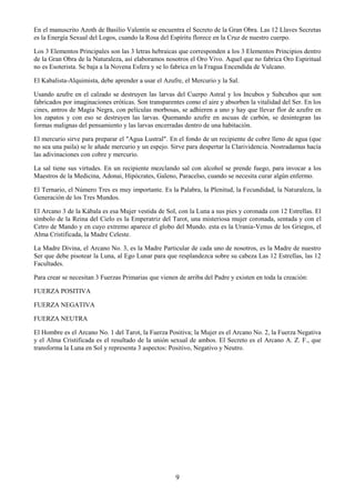 9
En el manuscrito Azoth de Basilio Valentín se encuentra el Secreto de la Gran Obra. Las 12 Llaves Secretas
es la Energía Sexual del Logos, cuando la Rosa del Espíritu florece en la Cruz de nuestro cuerpo.
Los 3 Elementos Principales son las 3 letras hebraicas que corresponden a los 3 Elementos Principios dentro
de la Gran Obra de la Naturaleza, así elaboramos nosotros el Oro Vivo. Aquel que no fabrica Oro Espiritual
no es Esoterista. Se baja a la Novena Esfera y se lo fabrica en la Fragua Encendida de Vulcano.
El Kabalista-Alquimista, debe aprender a usar el Azufre, el Mercurio y la Sal.
Usando azufre en el calzado se destruyen las larvas del Cuerpo Astral y los Incubos y Subcubos que son
fabricados por imaginaciones eróticas. Son transparentes como el aire y absorben la vitalidad del Ser. En los
cines, antros de Magia Negra, con películas morbosas, se adhieren a uno y hay que llevar flor de azufre en
los zapatos y con eso se destruyen las larvas. Quemando azufre en ascuas de carbón, se desintegran las
formas malignas del pensamiento y las larvas encerradas dentro de una habitación.
El mercurio sirve para preparar el "Agua Lustral". En el fondo de un recipiente de cobre lleno de agua (que
no sea una paila) se le añade mercurio y un espejo. Sirve para despertar la Clarividencia. Nostradamus hacía
las adivinaciones con cobre y mercurio.
La sal tiene sus virtudes. En un recipiente mezclando sal con alcohol se prende fuego, para invocar a los
Maestros de la Medicina, Adonai, Hipócrates, Galeno, Paracelso, cuando se necesita curar algún enfermo.
El Ternario, el Número Tres es muy importante. Es la Palabra, la Plenitud, la Fecundidad, la Naturaleza, la
Generación de los Tres Mundos.
El Arcano 3 de la Kábala es esa Mujer vestida de Sol, con la Luna a sus pies y coronada con 12 Estrellas. El
símbolo de la Reina del Cielo es la Emperatriz del Tarot, una misteriosa mujer coronada, sentada y con el
Cetro de Mando y en cuyo extremo aparece el globo del Mundo. esta es la Urania-Venus de los Griegos, el
Alma Cristificada, la Madre Celeste.
La Madre Divina, el Arcano No. 3, es la Madre Particular de cada uno de nosotros, es la Madre de nuestro
Ser que debe pisotear la Luna, al Ego Lunar para que resplandezca sobre su cabeza Las 12 Estrellas, las 12
Facultades.
Para crear se necesitan 3 Fuerzas Primarias que vienen de arriba del Padre y existen en toda la creación:
FUERZA POSITIVA
FUERZA NEGATIVA
FUERZA NEUTRA
El Hombre es el Arcano No. 1 del Tarot, la Fuerza Positiva; la Mujer es el Arcano No. 2, la Fuerza Negativa
y el Alma Cristificada es el resultado de la unión sexual de ambos. El Secreto es el Arcano A. Z. F., que
transforma la Luna en Sol y representa 3 aspectos: Positivo, Negativo y Neutro.
 