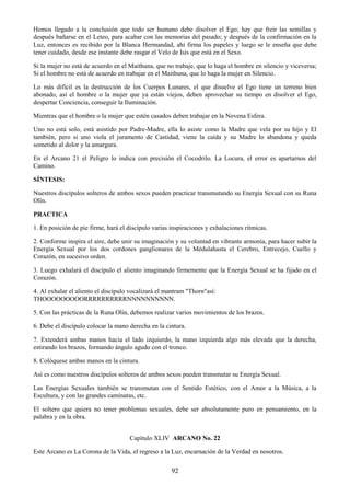 92
Hemos llegado a la conclusión que todo ser humano debe disolver el Ego; hay que freir las semillas y
después bañarse en el Leteo, para acabar con las memorias del pasado; y después de la confirmación en la
Luz, entonces es recibido por la Blanca Hermandad, ahí firma los papeles y luego se le enseña que debe
tener cuidado, desde ese instante debe rasgar el Velo de Isis que está en el Sexo.
Si la mujer no está de acuerdo en el Maithuna, que no trabaje, que lo haga el hombre en silencio y viceversa;
Si el hombre no está de acuerdo en trabajar en el Maithuna, que lo haga la mujer en Silencio.
Lo más difícil es la destrucción de los Cuerpos Lunares, el que disuelve el Ego tiene un terreno bien
abonado, así el hombre o la mujer que ya están viejos, deben aprovechar su tiempo en disolver el Ego,
despertar Conciencia, conseguir la Iluminación.
Mientras que el hombre o la mujer que estén casados deben trabajar en la Novena Esfera.
Uno no está solo, está asistido por Padre-Madre, ella lo asiste como la Madre que vela por su hijo y El
también, pero si uno viola el juramento de Castidad, viene la caída y su Madre lo abandona y queda
sometido al dolor y la amargura.
En el Arcano 21 el Peligro lo indica con precisión el Cocodrilo. La Locura, el error es apartarnos del
Camino.
SÍNTESIS:
Nuestros discípulos solteros de ambos sexos pueden practicar transmutando su Energía Sexual con su Runa
Olín.
PRACTICA
1. En posición de pie firme, hará el discípulo varias inspiraciones y exhalaciones rítmicas.
2. Conforme inspira el aire, debe unir su imaginación y su voluntad en vibrante armonía, para hacer subir la
Energía Sexual por los dos cordones ganglionares de la Médulahasta el Cerebro, Entrecejo, Cuello y
Corazón, en sucesivo orden.
3. Luego exhalará el discípulo el aliento imaginando firmemente que la Energía Sexual se ha fijado en el
Corazón.
4. Al exhalar el aliento el discípulo vocalizará el mantram "Thorn"así:
THOOOOOOOOORRRRRRRRRRNNNNNNNNNN.
5. Con las prácticas de la Runa Olín, debemos realizar varios movimientos de los brazos.
6. Debe el discípulo colocar la mano derecha en la cintura.
7. Extenderá ambas manos hacia el lado izquierdo, la mano izquierda algo más elevada que la derecha,
estirando los brazos, formando ángulo agudo con el tronco.
8. Colóquese ambas manos en la cintura.
Así es como nuestros discípulos solteros de ambos sexos pueden transmutar su Energía Sexual.
Las Energías Sexuales también se transmutan con el Sentido Estético, con el Amor a la Música, a la
Escultura, y con las grandes caminatas, etc.
El soltero que quiera no tener problemas sexuales, debe ser absolutamente puro en pensamiento, en la
palabra y en la obra.
Capítulo XLIV ARCANO No. 22
Este Arcano es La Corona de la Vida, el regreso a la Luz, encarnación de la Verdad en nosotros.
 