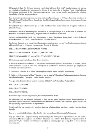 93
El Apocalipsis dice: "Sé fiel hasta la muerte y yo te daré la Corona de la Vida". Indudablemente esto merece
ser estudiado profundamente, recordemos La Corona de los Santos. En la Glándula Pineal existe la Iglesia
de Laodicea, en tiempos de los Hiperbóreos existía una virgen con ese nombre que llevaba las ofrendas
hasta Delos o Delfus, la Antigua Grecia.
Este Arcano representa una corona que tiene muchas radiaciones, este es el Chacra Sahasrara, situado en la
Glándula Pineal. Cuando el Fuego Sagrado del Kundalini llega a la Pineal pone en movimiento a ese loto de
los 1.000 pétalos.
Profundizando más debemos saber que la Madre Kundalini viene a desposarse con el Espíritu Santo en la
Glándula Pineal.
El Espíritu Santo es el Tercer Logos o Vulcano de la Mitología Griega, es el Mahachoan en Tibetano. El
Kundalini se desarrolla, evoluciona y progresa dentro del Aurora del Mahachoan.
Así pues en la Glándula Pineal vibra intensamente el Tattva Sagrado de Shiva-Shakti, es decir la Divina
Madre Kundalini y el Tercer Logos (Tattva es la vibración del Eter).
La absoluta Santidad no se puede lograr hasta acabar completamente con los Tres Traidores que asesinaron
a Hiram Abiff, que es el Maestro constructor del Templo de Salomón:
SEBAL: DEMONIO DEL DESEO (APOPI, JUDAS).
HORTELUT: DEMONIO DE LA MENTE (HAI, PILATOS).
STOKIN: DEMONIO DE LA MALA VOLUNTAD (NEBT, CAIFAS).
El objetivo de nuestro estudio, es dejar de ser demonios.
1. Judas es el Demonio del Deseo. Es un demonio terriblemente perverso; lo tiene todo el mundo; y todos
somos demonios y dejar de serlo sólo corresponde a los Misterios Iniciáticos, tenemos que empezar por
reconocer que somos demonios.
2. Pilatos es el Demonio de la Mente, éste siempre se lava las manos y seguirá lavándoselas.
3. Caifás es el Demonio de la Mala Voluntad, el que no hace la Voluntad del Padre es desobediente; hay que
hacer la Voluntad del Padre aquí y en los Mundos Internos.
"Los que están dormidos deben hacer la Voluntad del Padre". La Voluntad del Padre se hace:
SI HAY RECTO PENSAR
SI HAY RECTO SENTIR
SI HAY RECTO OBRAR.
Si hacemos algo "chueco" o equivocado, no es la Voluntad del Padre.
En conclusión, hay que eliminar totalmente el Ego, que no quede ningún Elemento Subjetivo dentro, y
quedar en Espíritu Puro como Gautama el Buddha, por eso se le llama el Gran Iluminado; y para llegar a eso
hay que pagar y el precio de esto es la propia vida.
Se deben olvidar las vanidades del mundo y dedicarse a la Gran Obra, a trabajar, trabajar y trabajar hasta
lograrlo.
Esto no es cuestión de Evolución o Involución, éstas son dos Leyes Cósmicas de la Naturaleza.
Hay que fabricar los Cuerpos Solares y disolver el Ego; les hablo por lo experimentado, no por teorías,
conozco los Misterios Egipcios, los Misterios Tibetanos, los Misterios de la Lemuria porque estuve en el
continente Mu, los Misterios Hiperbóreos. Si se explica el camino es para que se siga. Sólo se puede enseñar
con idoneidad.
 
