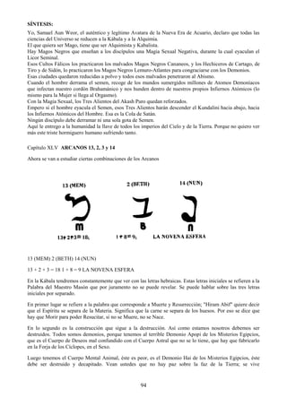 94
SÍNTESIS:
Yo, Samael Aun Weor, el auténtico y legítimo Avatara de la Nueva Era de Acuario, declaro que todas las
ciencias del Universo se reducen a la Kábala y a la Alquimia.
El que quiera ser Mago, tiene que ser Alquimista y Kabalista.
Hay Magos Negros que enseñan a los discípulos una Magia Sexual Negativa, durante la cual eyaculan el
Licor Seminal.
Esos Cultos Fálicos los practicaron los malvados Magos Negros Cananeos, y los Hechiceros de Cartago, de
Tiro y de Sidón, lo practicaron los Magos Negros Lemuro-Atlantes para congraciarse con los Demonios.
Esas ciudades quedaron reducidas a polvo y todos esos malvados penetraron al Abismo.
Cuando el hombre derrama el semen, recoge de los mundos sumergidos millones de Atomos Demoníacos
que infectan nuestro cordón Brahamánico y nos hunden dentro de nuestros propios Infiernos Atómicos (lo
mismo para la Mujer si llega al Orgasmo).
Con la Magia Sexual, los Tres Alientos del Akash Puro quedan reforzados.
Empero si el hombre eyacula el Semen, esos Tres Alientos harán descender el Kundalini hacia abajo, hacia
los Infiernos Atómicos del Hombre. Esa es la Cola de Satán.
Ningún discípulo debe derramar ni una sola gota de Semen.
Aquí le entrego a la humanidad la llave de todos los imperios del Cielo y de la Tierra. Porque no quiero ver
más este triste hormiguero humano sufriendo tanto.
Capítulo XLV ARCANOS 13, 2, 3 y 14
Ahora se van a estudiar ciertas combinaciones de los Arcanos
13 (MEM) 2 (BETH) 14 (NUN)
13 + 2 + 3 = 18 1 + 8 = 9 LA NOVENA ESFERA
En la Kábala tendremos constantemente que ver con las letras hebraicas. Estas letras iniciales se refieren a la
Palabra del Maestro Masón que por juramento no se puede revelar. Se puede hablar sobre las tres letras
iniciales por separado.
En primer lugar se refiere a la palabra que corresponde a Muerte y Resurrección; "Hiram Abif" quiere decir
que el Espíritu se separa de la Materia. Significa que la carne se separa de los huesos. Por eso se dice que
hay que Morir para poder Resucitar, si no se Muere, no se Nace.
En lo segundo es la construcción que sigue a la destrucción. Así como estamos nosotros debemos ser
destruidos. Todos somos demonios, porque tenemos al terrible Demonio Apopi de los Misterios Egipcios,
que es el Cuerpo de Deseos mal confundido con el Cuerpo Astral que no se lo tiene, que hay que fabricarlo
en la Forja de los Cíclopes, en el Sexo.
Luego tenemos el Cuerpo Mental Animal, éste es peor, es el Demonio Hai de los Misterios Egipcios, éste
debe ser destruido y decapitado. Vean ustedes que no hay paz sobre la faz de la Tierra; se vive
 