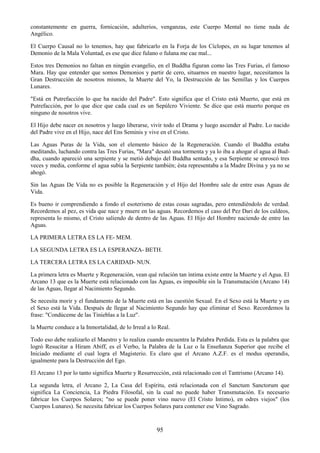 95
constantemente en guerra, fornicación, adulterios, venganzas, este Cuerpo Mental no tiene nada de
Angélico.
El Cuerpo Causal no lo tenemos, hay que fabricarlo en la Forja de los Cíclopes, en su lugar tenemos al
Demonio de la Mala Voluntad, es ese que dice fulano o fulana me cae mal...
Estos tres Demonios no faltan en ningún evangelio, en el Buddha figuran como las Tres Furias, el famoso
Mara. Hay que entender que somos Demonios y partir de cero, situarnos en nuestro lugar, necesitamos la
Gran Destrucción de nosotros mismos, la Muerte del Yo, la Destrucción de las Semillas y los Cuerpos
Lunares.
"Está en Putrefacción lo que ha nacido del Padre". Esto significa que el Cristo está Muerto, que está en
Putrefacción, por lo que dice que cada cual es un Sepúlcro Viviente. Se dice que está muerto porque en
ninguno de nosotros vive.
El Hijo debe nacer en nosotros y luego liberarse, vivir todo el Drama y luego ascender al Padre. Lo nacido
del Padre vive en el Hijo, nace del Ens Seminis y vive en el Cristo.
Las Aguas Puras de la Vida, son el elemento básico de la Regeneración. Cuando el Buddha estaba
meditando, luchando contra las Tres Furias, "Mara" desató una tormenta y ya lo iba a ahogar el agua al Bud-
dha, cuando apareció una serpiente y se metió debajo del Buddha sentado, y esa Serpiente se enroscó tres
veces y media, conforme el agua subía la Serpiente también; ésta representaba a la Madre Divina y ya no se
ahogó.
Sin las Aguas De Vida no es posible la Regeneración y el Hijo del Hombre sale de entre esas Aguas de
Vida.
Es bueno ir comprendiendo a fondo el esoterismo de estas cosas sagradas, pero entendiéndolo de verdad.
Recordemos al pez, es vida que nace y muere en las aguas. Recordemos el caso del Pez Dari de los caldeos,
representa lo mismo, el Cristo saliendo de dentro de las Aguas. El Hijo del Hombre naciendo de entre las
Aguas.
LA PRIMERA LETRA ES LA FE- MEM.
LA SEGUNDA LETRA ES LA ESPERANZA- BETH.
LA TERCERA LETRA ES LA CARIDAD- NUN.
La primera letra es Muerte y Regeneración, vean qué relación tan íntima existe entre la Muerte y el Agua. El
Arcano 13 que es la Muerte está relacionado con las Aguas, es imposible sin la Transmutación (Arcano 14)
de las Aguas, llegar al Nacimiento Segundo.
Se necesita morir y el fundamento de la Muerte está en las cuestión Sexual. En el Sexo está la Muerte y en
el Sexo está la Vida. Después de llegar al Nacimiento Segundo hay que eliminar el Sexo. Recordemos la
frase: "Condúceme de las Tinieblas a la Luz".
la Muerte conduce a la Inmortalidad, de lo Irreal a lo Real.
Todo eso debe realizarlo el Maestro y lo realiza cuando encuentra la Palabra Perdida. Esta es la palabra que
logró Resucitar a Hiram Abiff, es el Verbo, la Palabra de la Luz o la Enseñanza Superior que recibe el
Iniciado mediante el cual logra el Magisterio. Es claro que el Arcano A.Z.F. es el modus operandis,
igualmente para la Destrucción del Ego.
El Arcano 13 por lo tanto significa Muerte y Resurrección, está relacionado con el Tantrismo (Arcano 14).
La segunda letra, el Arcano 2, La Casa del Espíritu, está relacionada con el Sanctum Sanctorum que
significa La Conciencia, La Piedra Filosofal, sin la cual no puede haber Transmutación. Es necesario
fabricar los Cuerpos Solares; "no se puede poner vino nuevo (El Cristo Intimo), en odres viejos" (los
Cuerpos Lunares). Se necesita fabricar los Cuerpos Solares para contener ese Vino Sagrado.
 