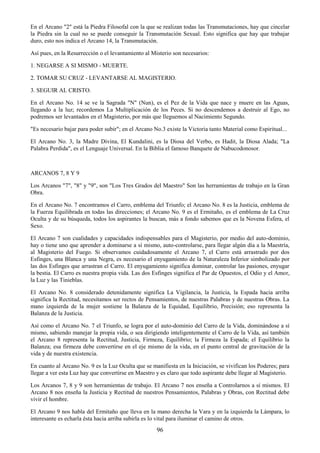 96
En el Arcano "2" está la Piedra Filosofal con la que se realizan todas las Transmutaciones, hay que cincelar
la Piedra sin la cual no se puede conseguir la Transmutación Sexual. Esto significa que hay que trabajar
duro, esto nos indica el Arcano 14, la Transmutación.
Así pues, en la Resurrección o el levantamiento al Misterio son necesarios:
1. NEGARSE A SI MISMO - MUERTE.
2. TOMAR SU CRUZ - LEVANTARSE AL MAGISTERIO.
3. SEGUIR AL CRISTO.
En el Arcano No. 14 se ve la Sagrada "N" (Nun), es el Pez de la Vida que nace y muere en las Aguas,
llegando a la luz; recordemos La Multiplicación de los Peces. Si no descendemos a destruir al Ego, no
podremos ser levantados en el Magisterio, por más que lleguemos al Nacimiento Segundo.
"Es necesario bajar para poder subir"; en el Arcano No.3 existe la Victoria tanto Material como Espiritual...
El Arcano No. 3, la Madre Divina, El Kundalini, es la Diosa del Verbo, es Hadit, la Diosa Alada; "La
Palabra Perdida", es el Lenguaje Universal. En la Biblia el famoso Banquete de Nabucodonosor.
ARCANOS 7, 8 Y 9
Los Arcanos "7", "8" y "9", son "Los Tres Grados del Maestro" Son las herramientas de trabajo en la Gran
Obra.
En el Arcano No. 7 encontramos el Carro, emblema del Triunfo; el Arcano No. 8 es la Justicia, emblema de
la Fuerza Equilibrada en todas las direcciones; el Arcano No. 9 es el Ermitaño, es el emblema de La Cruz
Oculta y de su búsqueda, todos los aspirantes la buscan, más a fondo sabemos que es la Novena Esfera, el
Sexo.
El Arcano 7 son cualidades y capacidades indispensables para el Magisterio, por medio del auto-dominio,
hay o tiene uno que aprender a dominarse a sí mismo, auto-controlarse, para llegar algún día a la Maestría,
al Magisterio del Fuego. Si observamos cuidadosamente el Arcano 7, el Carro está arrastrado por dos
Esfinges, una Blanca y una Negra, es necesario el enyugamiento de la Naturaleza Inferior simbolizado por
las dos Esfinges que arrastran el Carro. El enyugamiento significa dominar, controlar las pasiones, enyugar
la bestia. El Carro es nuestra propia vida. Las dos Esfinges significa el Par de Opuestos, el Odio y el Amor,
la Luz y las Tinieblas.
El Arcano No. 8 considerado detenidamente significa La Vigilancia, la Justicia, la Espada hacia arriba
significa la Rectitud, necesitamos ser rectos de Pensamientos, de nuestras Palabras y de nuestras Obras. La
mano izquierda de la mujer sostiene la Balanza de la Equidad, Equilibrio, Precisión; eso representa la
Balanza de la Justicia.
Así como el Arcano No. 7 el Triunfo, se logra por el auto-dominio del Carro de la Vida, dominándose a sí
mismo, sabiendo manejar la propia vida, o sea dirigiendo inteligentemente el Carro de la Vida, así también
el Arcano 8 representa la Rectitud, Justicia, Firmeza, Equilibrio; la Firmeza la Espada; el Equilibrio la
Balanza; esa firmeza debe convertirse en el eje mismo de la vida, en el punto central de gravitación de la
vida y de nuestra existencia.
En cuanto al Arcano No. 9 es la Luz Oculta que se manifiesta en la Iniciación, se vivifican los Poderes; para
llegar a ver esta Luz hay que convertirse en Maestro y es claro que todo aspirante debe llegar al Magisterio.
Los Arcanos 7, 8 y 9 son herramientas de trabajo. El Arcano 7 nos enseña a Controlarnos a sí mismos. El
Arcano 8 nos enseña la Justicia y Rectitud de nuestros Pensamientos, Palabras y Obras, con Rectitud debe
vivir el hombre.
El Arcano 9 nos habla del Ermitaño que lleva en la mano derecha la Vara y en la izquierda la Lámpara, lo
interesante es echarla ésta hacia arriba subirla es lo vital para iluminar el camino de otros.
 