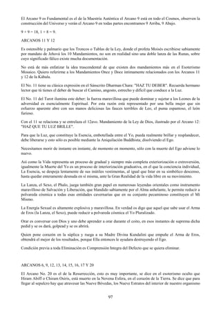 97
El Arcano 9 es Fundamental es el de la Maestría Auténtica el Arcano 9 está en todo el Cosmos, observen la
construcción del Universo y verán el Arcano 9 en todas partes encontramos 9 Arriba, 9 Abajo.
9 + 9 = 18, 1 + 8 = 9.
ARCANOS 11 Y 12
Es ostensible y palmario que los Troncos o Tablas de la Ley, donde el profeta Moisés escribiese sabiamente
por mandato de Jehová los 10 Mandamientos, no son en realidad sino una doble lanza de las Runas, sobre
cuyo significado fálico existe mucha documentación.
No está de más enfatizar la idea trascendental de que existen dos mandamientos más en el Esoterismo
Mosaico. Quiero referirme a los Mandamientos Once y Doce íntimamente relacionados con los Arcanos 11
y 12 de la Kábala.
El No. 11 tiene su clásica expresión en el Sánscrito Dharman Chara: "HAZ TU DEBER". Recuerda hermano
lector que tú tienes el deber de buscar el Camino, angosto, estrecho y difícil que conduce a la Luz.
El No. 11 del Tarot ilumina este deber: la fuerza maravillosa que puede dominar y sujetar a los Leones de la
adversidad es esencialmente Espiritual. Por esta razón está representado por una bella mujer que sin
esfuerzo aparente abre con sus manos deliciosas las fauces terribles de Leo, el puma espantoso, el león
furioso.
Con el 11 se relaciona y se entrelaza el 12avo. Mandamiento de la Ley de Dios, ilustrado por el Arcano 12:
"HAZ QUE TU LUZ BRILLE".
Para que la Luz, que constituye la Esencia, embotellada entre el Yo, pueda realmente brillar y resplandecer,
debe liberarse y esto sólo es posible mediante la Aniquilación Buddhista; disolviendo el Ego.
Necesitamos morir de instante en instante, de momento en momento, sólo con la muerte del Ego adviene lo
nuevo.
Así como la Vida representa un proceso de gradual y siempre más completa exteriorización o extroversión,
igualmente la Muerte del Yo es un proceso de interiorización graduativa, en el que la conciencia individual,
La Esencia, se despoja lentamente de sus inútiles vestimentas, al igual que Istar en su simbólico descenso,
hasta quedar enteramente desnuda en sí misma, ante la Gran Realidad de la vida libre en su movimiento.
La Lanza, el Sexo, el Phalo, juega también gran papel en numerosas leyendas orientales como instrumento
maravilloso de Salvación y Liberación, que blandido sabiamente por el Alma anhelante, le permite reducir a
polvareda cósmica a todas esas entidades cavernarias que en su conjunto pecaminoso constituyen el Mí
Mismo.
La Energía Sexual es altamente explosiva y maravillosa. En verdad os digo que aquel que sabe usar el Arma
de Eros (la Lanza, el Sexo), puede reducir a polvareda cósmica el Yo Pluralizado.
Orar es conversar con Dios y uno debe aprender a orar durante el coito, en esos instantes de suprema dicha
pedid y se os dará, golpead y se os abrirá.
Quien pone corazón en la súplica y ruega a su Madre Divina Kundalini que empuñe el Arma de Eros,
obtendrá el mejor de los resultados, porque Ella entonces le ayudara destruyendo el Ego.
Condición previa a toda Eliminación es Comprensión Integra del Defecto que se quiera eliminar.
ARCANOS 6, 9, 12, 13, 14, 15, 16, 17 Y 20
El Arcano No. 20 es el de la Resurrección, esto es muy importante, se dice en el esoterismo oculto que
Hiram Abiff o Chiram Osiris, está muerto en la Novena Esfera, en el corazón de la Tierra. Se dice que para
llegar al sepulcro hay que atravesar las Nueve Bóvedas, los Nueve Estratos del interior de nuestro organismo
 
