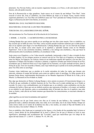 98
planetario. Esa Novena Esfera, está en nuestro organismo humano, es el Sexo, si ahí está muerto el Cristo
Interno, sólo ahí podrá resucitar.
Esto de la Resurrección es algo grandioso, Jonás estuvo en el vientre de una ballena "Tres Días", Jesús
resucitó al tercer día. Esto es simbólico, esa Gran Ballena de Jonás es la misma Tierra, nuestro mismo
organismo planetario. Los Tres Días son simbólicos pues son "Tres" períodos de Trabajo Esoterico antes de
llegar a la Resurrección del Cristo Intimo, en nosotros:
PRIMER DIA: ES EL NACIMIENTO SEGUNDO.
SEGUNDO DIA: ES MATAR A LOS TRES TRAIDORES.
TERCER DIA: ES LA RESURRECCION DEL SEÑOR.
Ahí encontramos los Tres Factores de la Revolución de la Conciencia:
1. MORIR. - 2. NACER. - 3. SACRIFICIO POR LA HUMANIDAD.
Lobsang Rampa dice que estuvo metido en un sarcófago por tres días como muerto. Esto es simbólico, no
hay escuela que no hable de estos Tres Días; varias escuelas pseudo-ocultistas enfatizan que se debe pasar 3
días en un sepulcro para llegar a la Auto-Realización. Lobsang Rampa dice que "en ese intervalo de tiempo
de tres días, su cuerpo yacía como muerto en la sepultura y aprendió muchas cosas en los Mundos
Superiores". Esto es una ceremonia iniciática, simbólica y nos entrega una enseñanza, y hay que hacer la
diferenciación entre la enseñanza simbólica y la enseñanza vivida.
Jesús estuvo en el Sepulcro y a los 3 días resucitó, enseñando, instruyendo y duró 11 años viviendo (lo dice
la Pisthis Sophia). En los tiempos arcaicos se conoció esto de los Tres Días en el Sepulcro; en Samotracia,
entre los Mayas, los Egipcios, los Aztecas, tienen en sus tradiciones aquello del sepulcro y los tres días. Los
aspirantes al Adepto eran llevados a volcanes o cámaras, o sepulcros cerrados que tenían la forma de un Pez;
recordemos que el Ataúd de Osiris en el viejo Egipto de los Faraones, en el país asoleado de Kem, tenía la
forma de un pez. Esto nos recuerda a Oannes, (una vieja tradición que se pierde en la noche profunda), quien
pasa Tres Días entre su sarcófago.
Cuentan viejas tradiciones que se pierden en la noche aterradora de todos los siglos que durante este
intervalo, mientras el cuerpo del Iniciado yacía como un cadáver entre el sarcófago, su Alma ausente de la
humana forma densa, experimentaba directamente en los Mundos Superiores El Ritual de la Vida y de la
Muerte. La Masonería no ha olvidado su Ataúd.
Hay algo que demuestra en Martes Lobsang Rampa y otros autores no poseer el Conocimiento Integro y es
el hecho de que confunden el símbolo funerario de los Tres Días con la cruda realidad que en el fondo se
esconde. Es como si nos confundiéramos con la bandera que es un símbolo; como confundirse con las dos
columnas de Jachín y Boaz que son un símbolo esotérico que representa al hombre y a la mujer; así también
es un símbolo la caja funeraria, antes se acostumbraba tener al Iniciado tres días en el sepulcro; mas todo
tiene su límite y más allá de ese límite tenemos que desarrollar los conocimientos, es necesario ahondar en
la realidad.
¿Qué significa eso de Jesús levantándose del sepulcro?
¿Qué significa eso de que Jonás estuvo tres días en el vientre de una ballena y fue vomitado? "Esta
generación mala y adultera demanda señal, mas señal, no le será dada, sino la de Jonás Profeta. Porque así
como estuvo Jonás en el vientre de la ballena tres días y tres noches, así estará el Hijo del Hombre en la
tierra tres días y tres noches" (Mateo 12: 39-40).
Esto es simbólico, dice Jonás que se sumergió en las Aguas y a los fondos de las montañas bajó, la tierra se
cerró y clamó dentro de las profundidades de la tierra a Jehová. Eso de que el Abismo se cerró es muy
significativo, ahondando más acordémonos del "Leviatán", aquel pez maravilloso que vive abajo de las
aguas del mar (Isaías 27: 1; Job 41: 1; Salmos 74: 14, 104: 26).
 