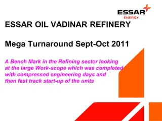 ESSAR OIL VADINAR REFINERY
Mega Turnaround Sept-Oct 2011
A Bench Mark in the Refining sector looking
at the large Work-scope which was completed
with compressed engineering days and
then fast track start-up of the units
 