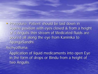 • Procedure: Patient should be laid down in
  Supine position with eyes closed & from a height
  of 4 Angulis thin stream of Medicated fluids are
  poured all along the eye from Kaninika to
  ApangaSandhi.
Aschyothana:
  Application of liquid medicaments into open Eye
  in the form of drops or Bindu from a height of
  two Angulis.
 