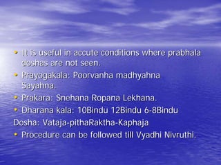 • It is useful in accute conditions where prabhala
  doshas are not seen.
• Prayogakala: Poorvanha madhyahna
  Sayahna.
• Prakara: Snehana Ropana Lekhana.
• Dharana kala: 10Bindu 12Bindu 6-8Bindu
Dosha: Vataja-pithaRaktha-Kaphaja
• Procedure can be followed till Vyadhi Nivruthi.
 
